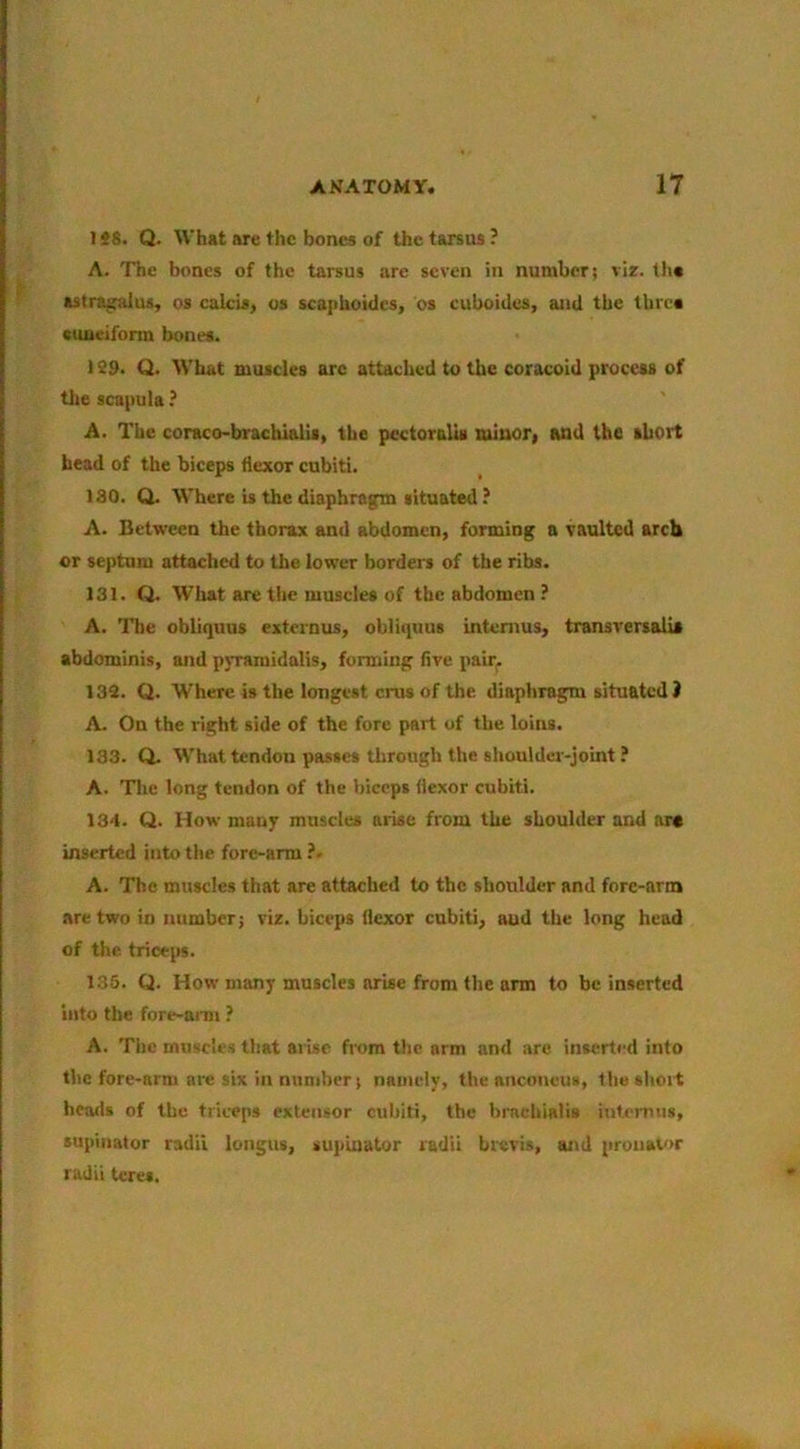 148. Q. What are the bones of the tarsus ? A. The bones of the tarsus are seven in number; vir. tli« astragalus, os calcis, us scaphoidcs, os cuboides, and the thres cuneiform bones. 1S9. Q. What muscles arc attached to the coracoid process of the scapula ? A. The coraco-brachialis, the pectoralis tuinori aad the short head of the biceps flexor cubiti. 180. Q. Where is the diaphragm situated? A. Between the thorax and abdomen, forming a vaulted arch or septum attached to the lower borders of the ribs. 131. Q. What are the muscles of the abdomen ? A. The obliquns externus, obliiiuus intemus, transversalis abdominis, and pyramidalis, forming Are pair^ 132. Q. Where is the longest crus of the diaphragm situated) A. On the right side of the fore part of the loins. 133. Q. What tendon passes through the shoulder-joint ? A. Tlie long tendon of the bicops flexor cubiti. 134. Q. How many muscles arise from the shoulder and ara inserted into the fore-arm ?. A. The muscles that are attached to the shoulder and fore-arm are two in number; viz. biceps flexor cubiti, and the long head of the triceps. 135. Q. How many muscles arise from the arm to be inserted into the fore-ami ? A. The muscles that arise from the arm and are inserted info the fore-arm arc six in number; namely, the anconeus, the short hoods of the triceps extensor cubiti, the brachialis intemns, supinator radii loiigus, su]iiuator radii brevis, and pronavir radii teres.