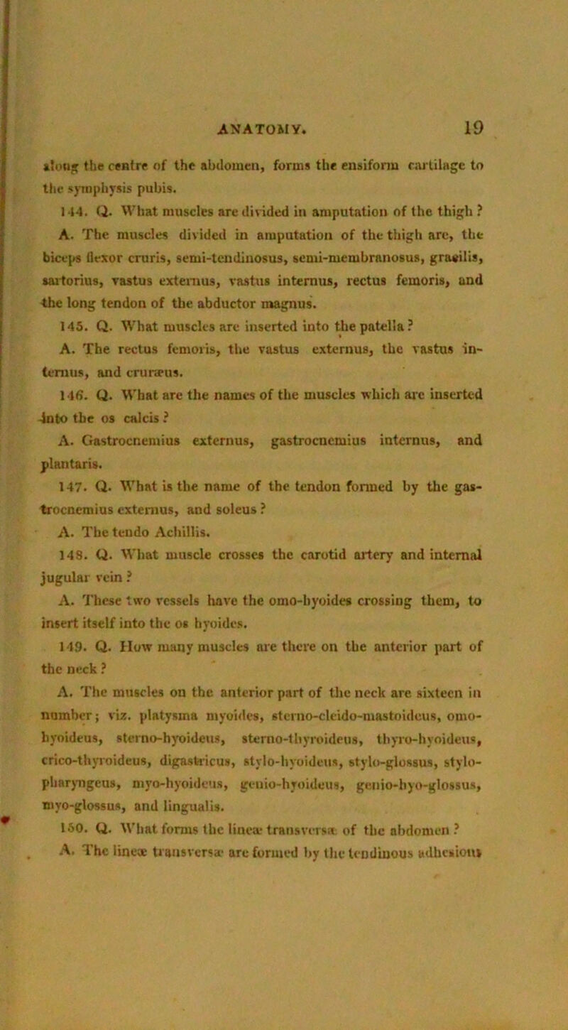 tSou* the centre of the abdomen, forms the ensiform rnj'tilHge to the symphysis pubis. 144. (i. What muscles are divided in amputation of the thigh ? A. The muscles divided in amputation of the thigh are, the biceps flexor cruris, semi-tendinosus, semi-membranosus, gracilis, tailorius, Tastus extenius, vastus intemus, rectus femoris, and the long tendon of the abductor magnus. 145. Q. What muscles are inserted into the patella ? A. The rectus femoris, the vastus externus, the vastus in- temus, and cruneus. 146. U. What are the names of the muscles which ai'c inserted ■into the OS calcis ? A. Gastrocnemius externus, gastrocnemius internns, and plantaris. 147. Q. What is the name of the tendon formed by the gas- trocnemius externus, and soleus ? A. The tendo Achillis. 148. Q. Wliat muscle crosses the carotid artery and internal jugular vein ? A. These two vessels have the omo-byoides crossing them, to insert itself into the os hyoides. 149. Q. How many muscles are there on the anterior part of the neck ? A. The muscles on the anterior part of tlic neck are sixteen in number; viz. platysms myuides, sterno-clcido-mastoidcus, omo- hyoideus, sterno-h)'oideus, stemo-lhyroideus, thyro-hyoideus, crico-thjToideus, digastricus, stylo-hyoideus, stylo-glossus, stylo- phar)Tigeus, myo-hyoideus, genio-hyoideus, genio-hyo-glossus, myo-glossus, and lingualis. 150. Q. What forms the linea; transversa; of flic abdomen? A. The iinex transversa’ arc formed by the tendinous adhesions