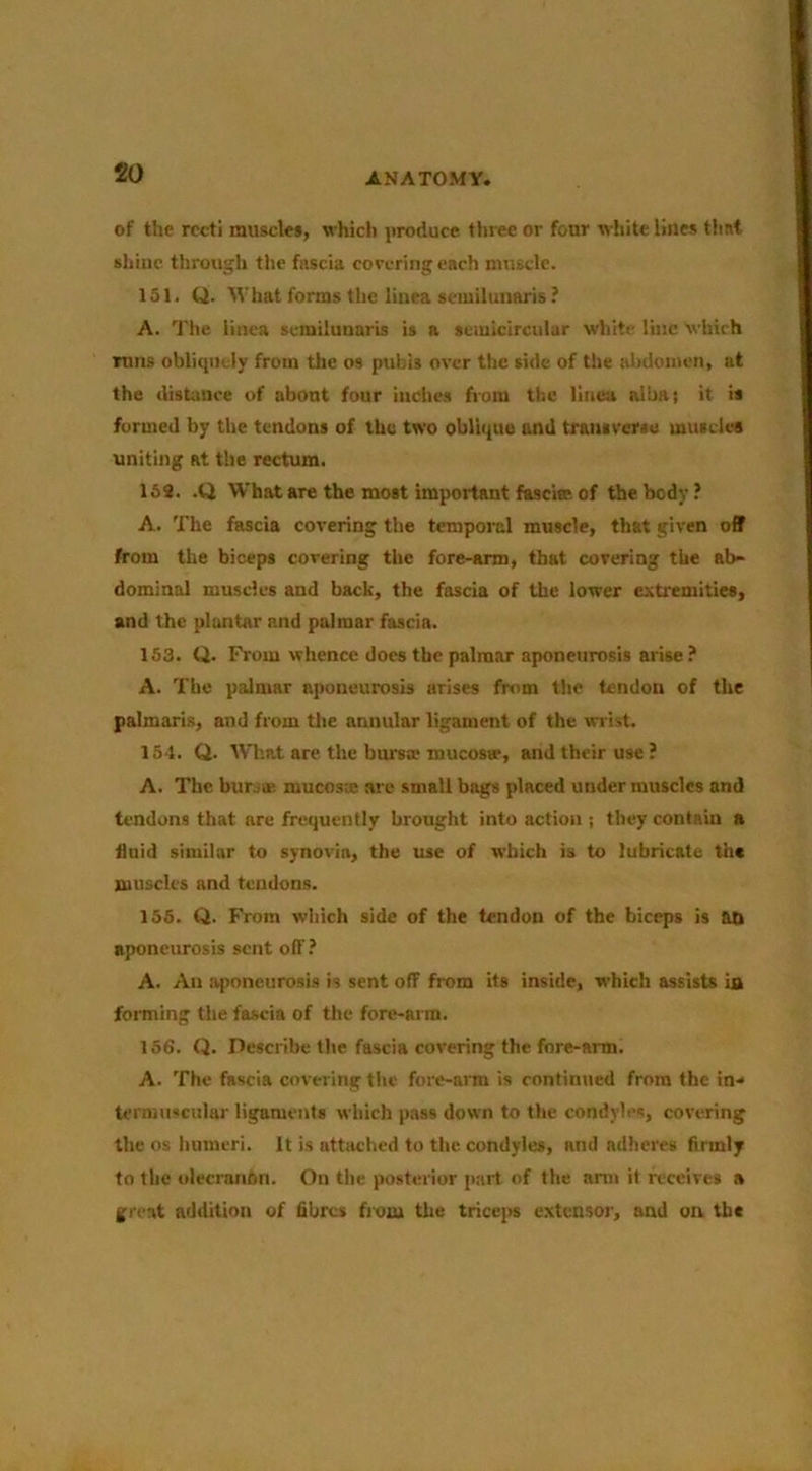 of the recti muscle*, which produce three or four wliite lines ttist shine through the fnscia covering each muscle. 151. Q. M'hat forms the linea semilunaris ? A. The linea semilunaris is a semicircular white line Which runs obliquely from the os pubis over the side of the alHiomcn, at the distance of about four inches from the linen albat it is formed by the tendons of the two oblique and traniverse muieles uniting at the rectum. 168. .Q What are the most important fascise of the body? A. The fascia covering the temporal muscle, that given off from the biceps covering the fore-arm, that covering the ab- dominal muscles and back, the fascia of the lower extremiries, and the plantar and palmar fascia. 153. Q. From whence docs the palmar aponeurosis arise ? A. The palmar aponeurosis arises fnim the tendon of the palmaris, and from tlie annular ligament of the wrist. 154. Q. Wl'.at are the bursae mucoser, and their use ? A. The burjae. mucosx are small bags placed under muscles and tendons that are frequently brought into action ; they contain a fluid similar to synovia, the use of which is to lubricate the muscles and tendons. 155. Q. From which side of the tendon of the biceps is ati aponcimosis sent off? A. An aponeurosis is sent off from its inside, which assists ia forming the fascia of the fore-arm. 156. Q. Describe the fascia covering the fore-arm. A. The fascia covering the fore-am is continued from the in- termuscular ligaments which pass down to the condyles, covering the os humeri. It is attached to the condyles, and adhere* firmly to the olecranon. On the posterior p.-ut of the anii it receives a great addition of fibre* from the trice|>s extensor, and on the