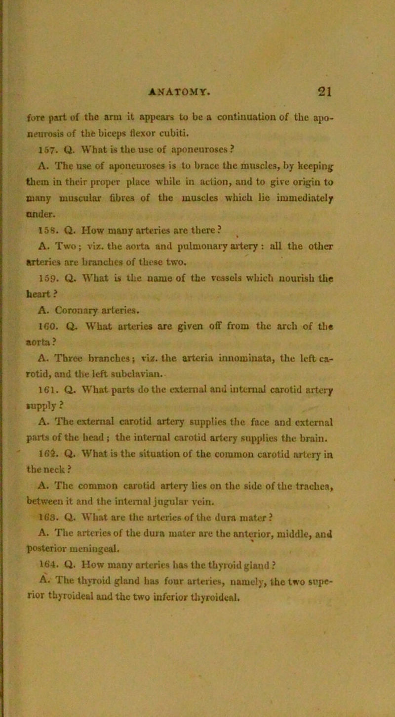 fore part of the arm it appears to be a continuation of the apo- neurosis of the biceps flexor cubiti. 157. Q. What is the use of aponeuroses.’ A. The use of aponeuroses is to brace the muscles, by kcepinjj tlicm in their proper place while in action, and to give or^in to many muscular fibres of the muscles which lie immediately under. 158. Q. How many arteries arc there ? A. Two; via. the aorta and pulmonary mtery : all the other arteries are branches of these two. 159. (2. What is the name of the vessels which nourish tlie heart A. Coronary arteries. IGO. Q. What arteries are given off from the arch of the aorta? A. Three branches; vix. the arteria innomiuata, the left ca- rotid, and tlie left subclavian. 161. Q. What parts do the external and uitemal carotid artery supply ? A. The external carotid artery supplies the face and external parts of the head ; the internal carotid artery supplies the brain. 162. Q. What is the situation of the common carotid arter)' in the neck ? A. The common carotid artery lies on the side of the trachea, between it and the internal jugular vein. 163. Q.. What are the arteries of the dura mater ? A. The arteries of the dura mater are the anterior, middle, and posterior meningeal. 164. Q. How many arteries has the thyroid gland ? A. The thyroid gland has four arteries, namely, the two supe- rior tbyroideal aud the two inferior tliyroideal.