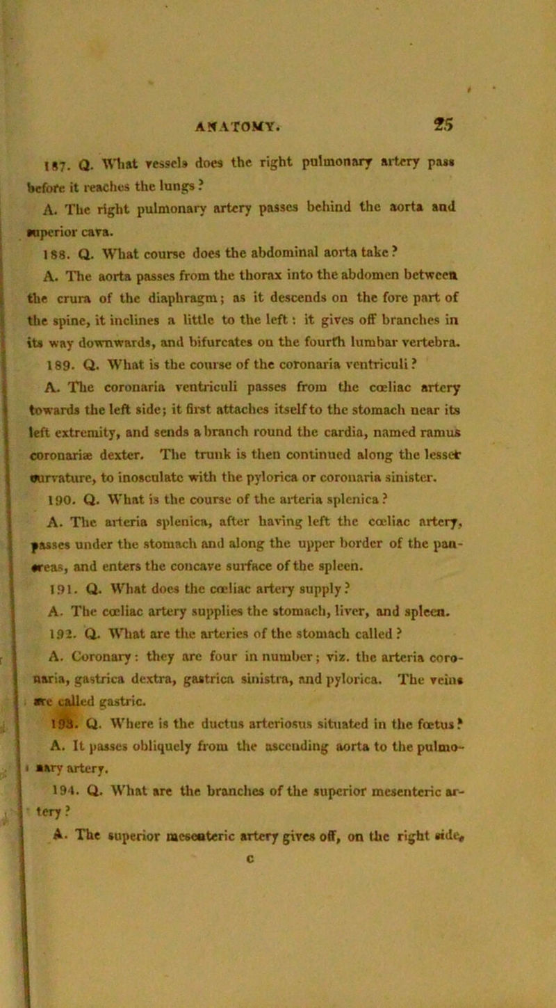 IS7. Q. Wliat Tes9cl» does the right pulmonary ailery pa*§ Hefore it reaches the lungs ? A. The right pulmonary artery passes behind the aorta and Mperior cara. 188. Q. What course does the abdominal aorta take ? ^ A. The aorta passes from the thorax into the abdomen between I the crura of the diaphragm; as it descends on the fore part of I: the spine, it inclines a little to the left; it gives off branches in 4 its way downwards, and bifurcates on the fourth lumbar vertebra. { 189. Q. What is the course of the coronaria vcntriculi ? i A. The coronaria vcntriculi passes from tlie coeliac artery ^ towards the left side; it first attaches itself to the stomach near its I left extremity, and sends a branch round the cardia, named ramus I coronariae dexter. The trunk is then continued along tlie lessct I nun-ature, to inosculate with the pylorica or coronaria sinister. 190. Q. What is the course of the aiteria splenica.’ A. Tlic artcria splenica, after having left the coeliac artery, passes under the stomach and along the upper border of the pan- creas, and enters the concave surface of the spleen. 1.91. Q. What docs the coeliac artery supply ? A. The coeliac artery supplies the stomach, liver, and spleen. I 1.92. Q. What are the arteries of the stomach called ? [ A. Coronary; they are four in number; viz. the arteria coro- naria, gastrica dextra, gastrica sinistia, and pylorica. The veins are called gastric. I TO- Cl. Where is the ductus arteriosus situated in the foetus? I A. It passes obliquely from the ascending aorta to the pulmo- 51 aary artery. 194. Q. What are the branches of the superior mesenteric ar- A S ' ’‘‘ry.’ A. Thf superior raescateric artery gives off, on the right c