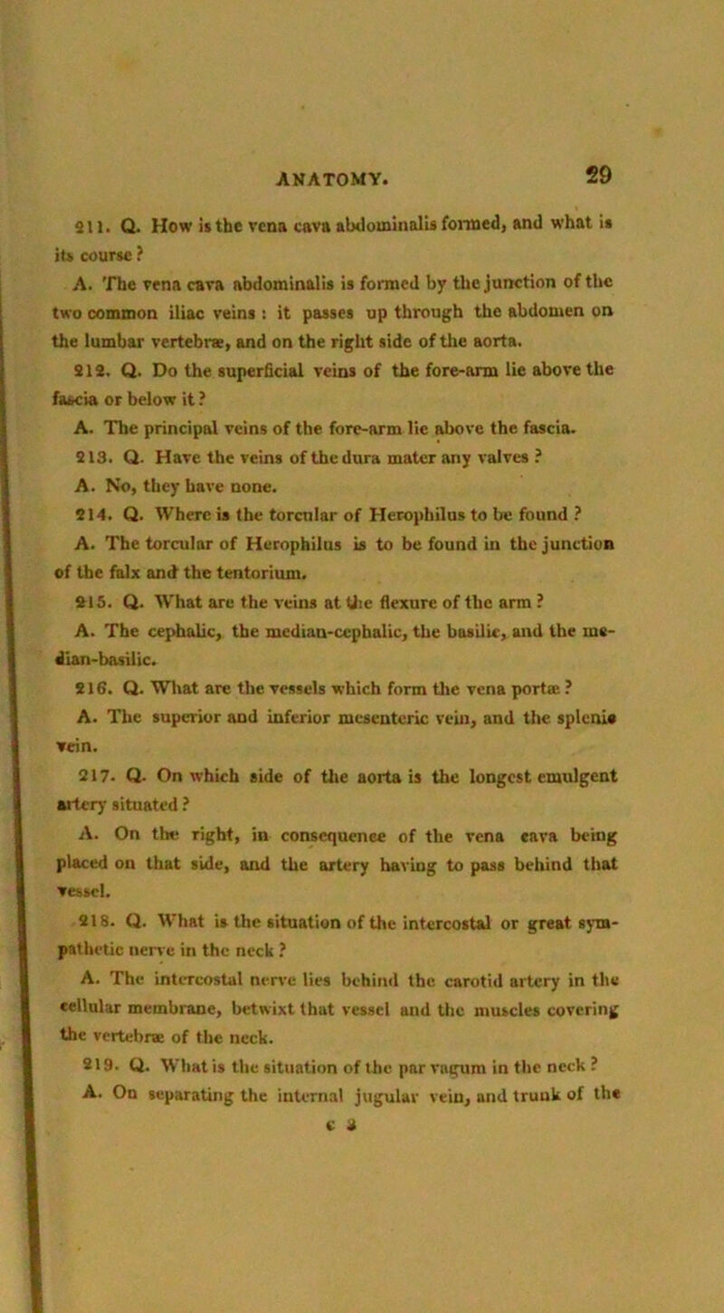 911. Q. How is the vena cava alxlominall* foimedj and whnt it its course ? A. 'fhe vena cava abdominalis is formed by tl»e junction of the two common iliac veins : it passes up through the abdomen on the lumbar vertebrae, and on the right side of the aorta. 912. Q. Do the superficial veins of the fore-arm lie above the fascia or below it ? A. The principal veins of the fore-arm lie above the fascia. 913. Q. Have the veins of the dura mater any valves ? A. No, they have none. 214. Q. Where is (he torcnlar of Herophilus to be found ? A. The torcular of Herophilus is to be found in the junction of the falx and the tentorium. 215. Q. What are the veins at Uie flexure of the arm ? A. The cejdialic, the median-cephalic, the basilic, and the me- dian-basilic. 916. Q. Wliat are the vessels which form tlie vena porta ? A. The supei'ior and inferior mesenteric vein, and the splcni* vein. 217. Q. On which side of the aorta is the longest emulgent ailciy situated ? A. On the right, in consequence of the vena «ava being placed on that side, and the artery having to pass behind that vessel. 918. Q. What is the situation of the intercostal or great sym- pathetic nen c in the neck .’ A. The intercostal nen'c lies behind the carotid artery in the cellular membi'ane, betwixt that vessel and the muscles covering the vertebrae of the neck. 219. Q. What is the situation of the par vugum in the neck ? A. On separating the internal jugular vein, and trunk of the c d