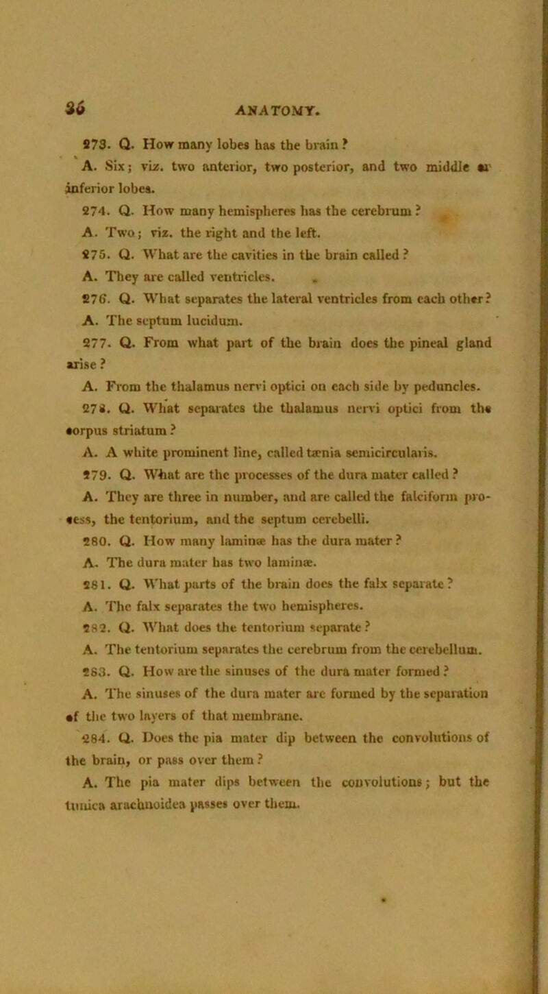 S73. Q. How many lobes has the bi-ain ? A. Six; viz. two anterior, two posterior, and two middle w inferior lobes. 274. Q. How many hemispheres has the cercbmm ? A. Two; ris. the right and the left. 275. Q. What are the cavities in the brain called ? A. They are called ventricles. 976. Q. What separates the lateral ventricles from each other? A. The septum luciduru. 277. Q. From what part of the brain does the pineal gland arise ? A. From the thalamus nerr'i optici on each side by peduncles. 272. U. What sepai'ates the thalamus nen’i optici from the sorpus striatum ? A. A white prominent line, called taenia semicirculaiis. 479. Q. What arc the processes of the dura mater called ? A. They are three in number, and are called the falcifunu pro- fess, the tentorium, and the septum ccrebelli. 280. Q. How many lamins has the dura mater A. The dura mater has two laminae. 481. Q. What parts of the brain docs the falx separate ? A. The falx separates the two hemispheres. 282. Q. What does the tentorium separate? A. The tentorium separates the cerebrum from the cerebellum. 283. Q. How are the sinuses of the dura mater formed? A. The sinuses of the dura mater arc formed by the separation •f the two layers of that membrane. 284. ti. Does the pia mater dip between the convolutions of the brain, or pass over them ? A. The pia mater dips between the convolutions; but the tunica arachuoidea passes over them.