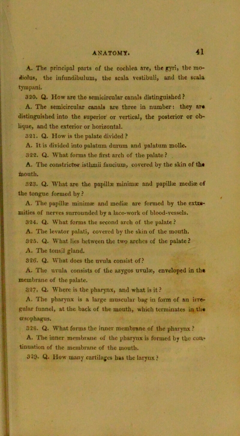 A. The principal paits o{ the cochlea are, the iry^i, the mo- diolus, the infundibulum, the scala restibuli, and the scala tympani. 390. Q. How are the semicircular canals distinguished ? A. The semicircular canals are three in number; they are distinguished into the superior or vertical, the posterior or ob- lique, and the exterior or horizontal. 321. Q. How is the palate divided ? A. It is divided into palatum durum and palatum molle. 322. Q. What forms the first arch of the palate ? , A. The constrictor isthmii faucium, covered by the skin of the mouth. 323. Q. What are the papillx minima; and papillse medix of the tongue formed by A. The papillx minimx and medix are formed by the extre- mities of nerves surrounded by a lace-work of blood-vessels. 324. Q. What forms the second arch of the palate ^ A. 'fhe levator palati, covered by the skin of the mouth. 325. Q. What lies between the two arches of the palate ? A. The tonsil gland. 326. Q. What does the uvula consist of,’ A. The uvula consists of the azygos uvulx, enveloped in tha membrane of the palate. 327. Q. Where is the pharynx, and what is it.’ A. The pharynx is a large muscular bag in form of an iire- gular funnel, at tlie back of the mouth, which terminates in tha oesophagus. 328. Q. What forms the inner membrane of the pharynx ? A. The inner membrane of the pharynx is formed by the con- tinuation of the membrane of the mouth. 329. Q. How many cartilages has the larynx.’