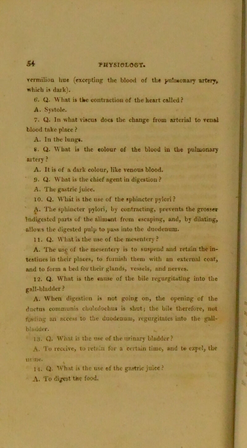 PHYSI0L06T. Tcnnilioa hue (excciitln^ tlic blood of the pnlinoiiar; artery, which i» dai k). (i. Q. AVIiat it the contraction of the heart called ? A. Systole. 7. Q. In what riscua doc* the change from arterial to renal blood take place ? A. In the lungs. 8. Q. \t’bat is the colour of the blood in tbe pulmonary artery ? A. It is of a dark colour, like venous blood. 9. Q. What is the chief agent in digestion A. The gastric juice. 10. Q. What is the use of the sphincter pylori ? A. The sphincter pylori, by contracting, prevents the grosser Indigested parts of the alimwit from escaping, and, by dilating, allows the digested pulp to pass into the duodenum. 11. Q. W'liat is the use of tlie mesentery .’ A. The use of the mesentery is to suspend and retain the in- testines in their places, to furnish them with an external coat, and to form a bed for their glands, re.ssels, and nerves. 12. Q. What is the euuse of the bile regurgiUtlug into tbe gall-bladder ? A. When digestion is not going on, the opening of the ductus communis chuledochui is shutj the bile therefore, not fuiding iui access to the duodenum, regurgitates into tbe gall- bladder. 13. O. What is the use of the urinary bladder? A. 'I’o receive, to retain for a certain time, and lt> expel, tbe in me. I t. Q- M'hat is the use ©f the gastric juice ? A. To di/est the food.