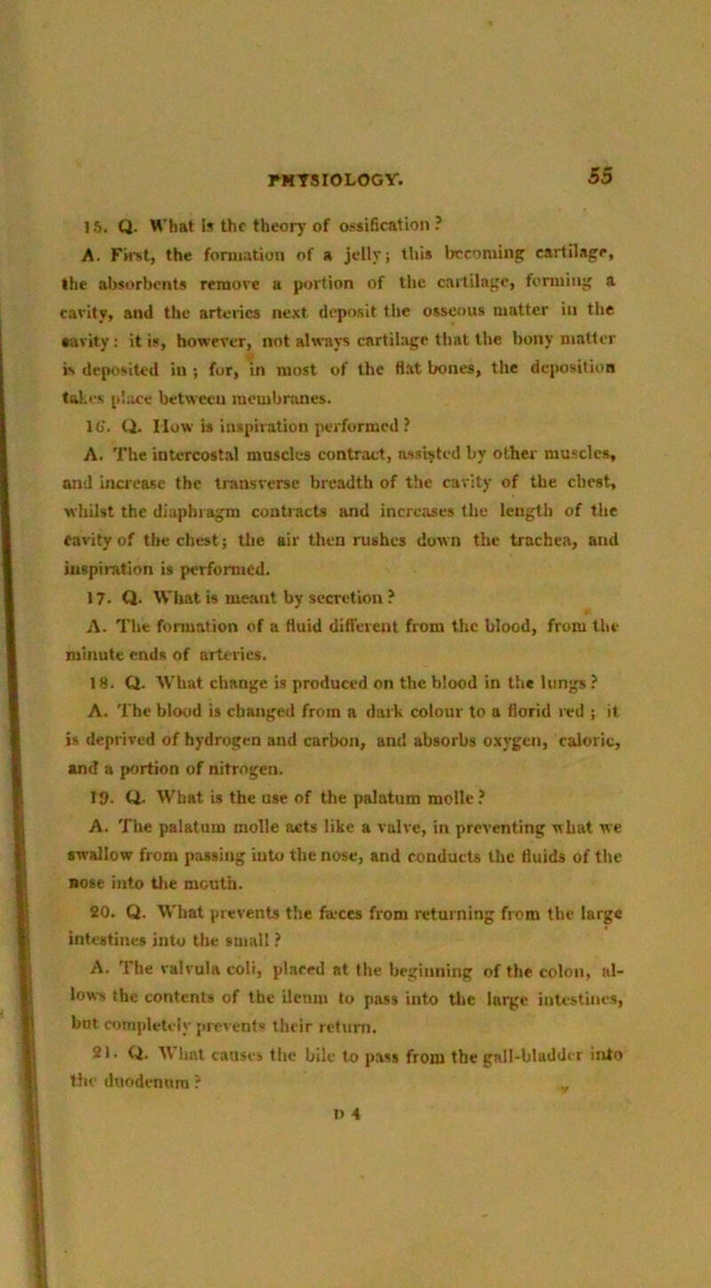 15. Q. What Is the theory of ossification ? A. First, the formation of a jelly; this lircomin^ eartilagr, the absorbents remore a portion of the cartiln;;o, fcmiin;' a cavity, and the arteries next depo.sit the osscovis matter in the •avity: it is, however, not always cartilage that the bony matter is deposited in ; for, in most of the Hat bones, the deposition tul.es pl:ice between membnines. IG. Q. How is inspiration performed ? A. The intercostal mnscles contract, assisted by other muscles, mid bicrcase the ti-ansverse breadth of the cavity of the chest, whilst the diaphragm contracts and increases the length of the favity of the chest; the air then rushes down the trachea, and iuspii-atlon is performed. 17. Q. What is meant by secretion ? A. The formation of a fluid different from the blood, from the minute ends of arteries. 18. Q. What change is produced on the blood in the lungs? A. 'I'he blood is changed from a dark colour to a florid red ; it is deprived of hydrogen and carbon, and absorbs oxygen, caloric, and a portion of nitrogen. T9. Q. What is the use of the palatum molle? A. The palatum molle acts like a valve, in preventing what we swallow from passing into the nose, and conducts the fluids of the nose into Uie mouth. 90. Q. What prevents the fa-ces from returning from the large intestines into the small ? A. The valrula eoli, placed at the beginning of the colon, al- lows the contents of the ilenm to pass into the large intestines, but completely prevent their return. 21. Q. tt liat causes the bile to pass from the gall-bladder into the duodenum ?
