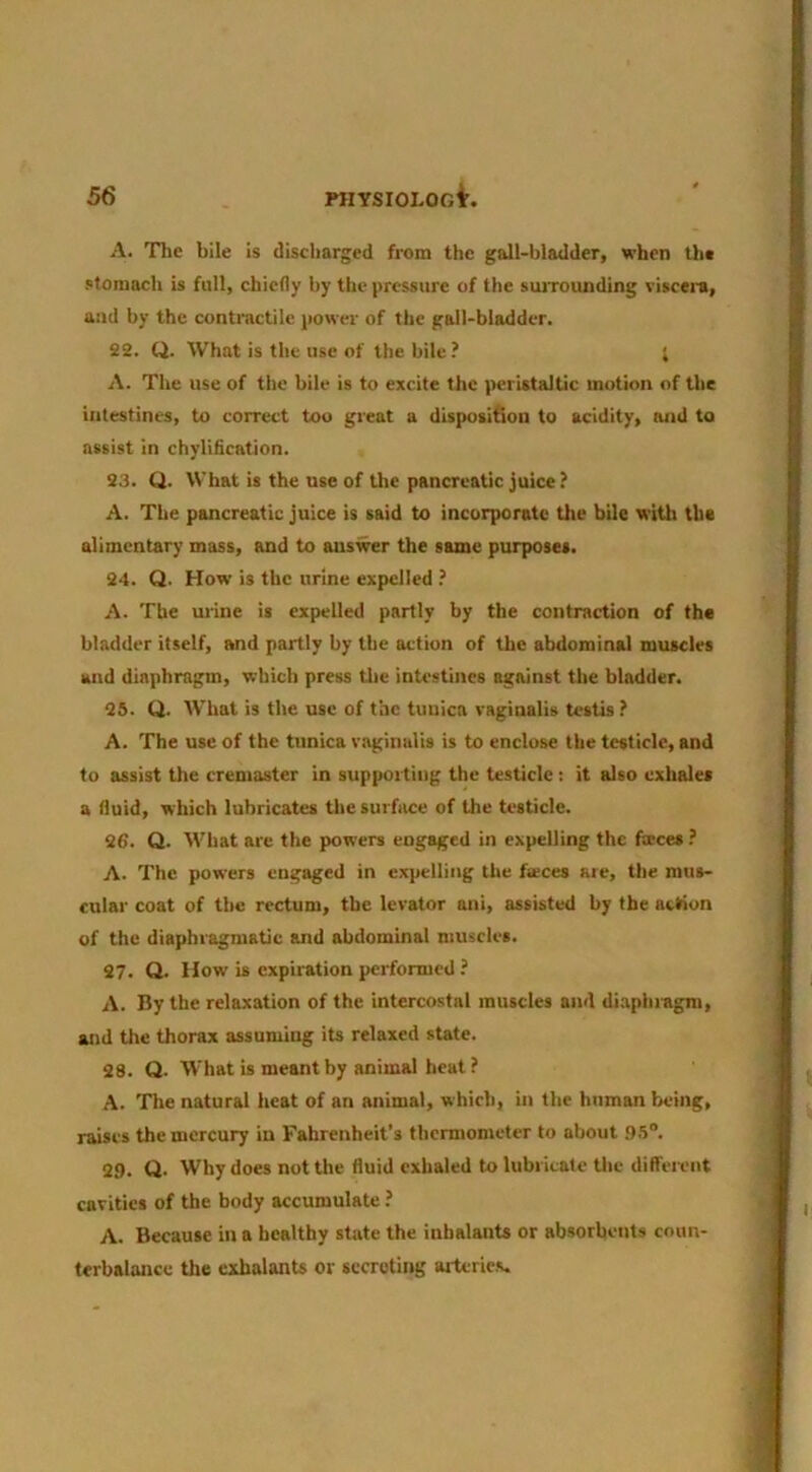 A. Tlie bile is discharged from the gall-bladder, when the .otoniach is full, chiefly by the pressure of the suiTounding viscei-a, and by the contractile power of the gall-bladder, 22. Q. What is the use of the bile ? ; A. The use of the bile is to excite the peristaltic motion of the intestines, to correct too great a disposition to acidity, and to assist in chylification. 23. Q. What is the use of the pancreatic juice ? A. The pancreatic juice is said to incorporate the bile witlt the alimentary mass, and to answer the same purposes. 24. Q. How is the urine expelled ? A. The urine is expelled partly by the contraction of the bladder itself, and partly by the action of the abdominal muscles and diaphragm, which press the intestines against the bladder. 25. Q. What is the use of the tunica vaginalis testis ? A. The use of the tunica vaginalis is to enclose the testicle, and to assist the cremaster in supporting the testicle; it also exhales a fluid, which lubricates the surface of the testicle. 26. Q. What are the powers engaged in expelling the faeces ? A. The powers engaged in expelling the faeces are, the mus- cular coat of the rectum, the levator ani, assisted by the action of the diaphragmatic and abdominal muscles. 27. Q. How is expiration performed ? A. By the relaxation of the intercostal muscles and di.aphragm, and tire thorax assuming its relaxed state. 28. Q. What is meant by animal heat ? A. Tire natural heat of an animal, which, in the human being, raises the mercury in Fahrenheit’s thermometer to about .9.5®. 29. Q. Why does not the fluid exhaled to lubricate the different cavities of the body accumulate A. Because in a healthy state the inhalants or absorbents coun- terbalance the cxhalants or secreting arterie.s.