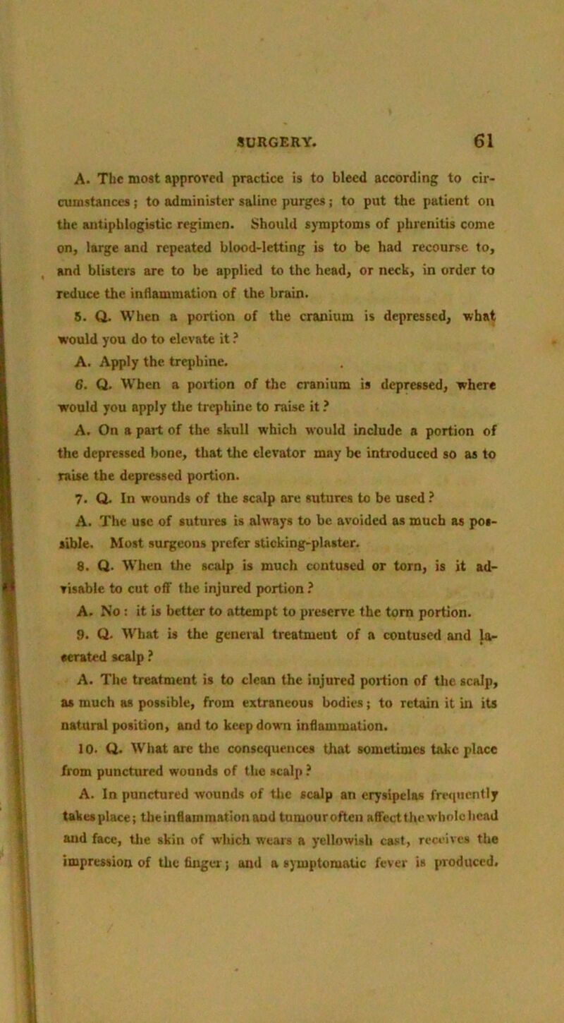 A. The most approved practice is to bleed according to cir- cumstances ; to administer saline purges; to put the patient on the antiphlogistic regimen. Should s)-mptoms of phrenitis come on, large and repeated blood-letting is to be had recourse to, and blisters are to be applied to the head, or neck, in order to reduce the inflammation of the brain. 5. Q. When a portion of the cranium is depressed, what would you do to elevate it ? A. Apply the trephine. 6. Q. W’hen a portion of the cranium is depressed, where would you apply the trephine to raise it ? A. On a part of the skull which would include a portion of the depressed bone, that the elevator may be introduced so as to raise the depressed portion. 7. Q. In wounds of the scalp are sutures to be used ? A. The use of sutures is always to be avoided as much as pos- sible. Most surgeons prefer sticking-plaster. 8. Q. When the sculp is much contused or torn, is it ad- visable to cut off the injured portion ? A. No ; it is better to attempt to preserve the tom portion. 9. Q. What is the general treatment of a contused and la- cerated scalp ? A. The treatment is to clean the injured portion of tlie scalp, as much as possible, from extraneous bodies; to retain it in its natural position, and to keep down inflammation. 10. Q. W'hat are the consequences that sometimes take place from punctured wounds of the scalp ? A. In punctured wounds of the scalp an erysipelas fwiuentljr takes place; the inflammation aud tumouroften affeetthe whole head and face, tlie skin of which wears a yellowish cast, receives the impression of the finger; and asymptomatic fever is produced.