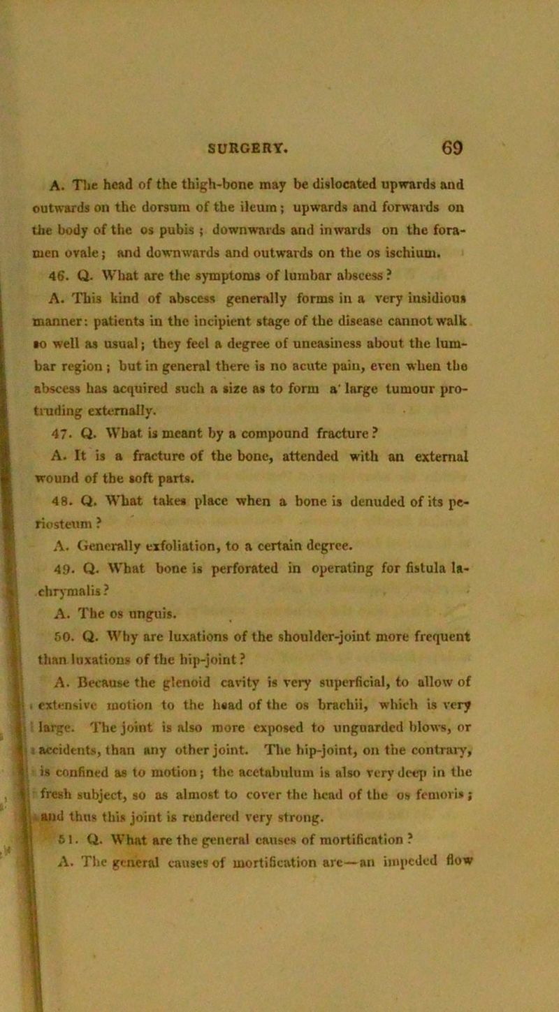 A. Tlie head of the thigh-bone may be dislocated upwards and outwards on the dorsum of the ileum; upwards and forwards on the body of the os pubis ; downwards and inwards on the fora- men ovale; and downw'ards and outwards on the os ischium. 46. Q. What arc the s)'mptom8 of lumbar abscess ? A. This kind of abscess generally forms in a very insidious manner: patients in the incipient stage of the disease cannot walk •o well as usual j they feel a degree of uneasiness about the lum- bar region; but in general there is no acute pain, even when the abscess has acquired such a size as to form a' large tumour pro- tinding externally. 47- Q. What is meant by a compound fracture ? A. It is a fracture of the bone, attended with an external wound of the soft parts. [ 48. Q. What takes place when a bone is denuded of its pe- I riosteum ? I A. Generally exfoliation, to a certain degree. # 49. Q. What bone is perforated in operating for fistula la- 5 ehr)’malis? A. The os unguis. k 60. Q. Why are luxations of the shoulder-joint more frequent ^ , ^ than luxations of the hip-joint ? i A. Because the glenoid cavity is very superficial, to allow of i- : extensive motion to the head of the os brachii, which is very I large. The joint is also more exposed to unguarded blows, or 4 : accidents, than any other joint. Tlic hip-joint, on the contrary, I is confined as to motion; the acetabulum is also verydetqi in the , I- fresh subject, so as almost to cover the licad of the os femoris ; I; and thus this joint is rendered very strong. 61. Q. What are the general causes of mortification ? A. Tlie general causes of mortification arc—an impeded flow