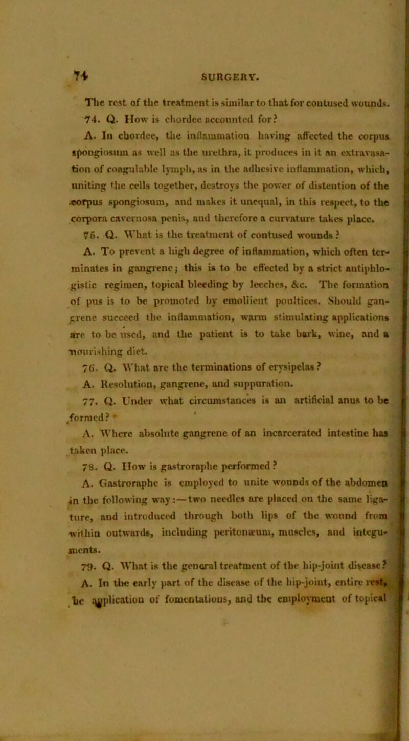 The rest of the treatment is stmilnr to that for contused wounds. 74. Q. How is chordcc accounted for? A. In chordee, the intlammation having aft'erted the corpiu tftongiosum as w'ell as the urethra, it produces in it an extrarasa- tinn of coagulahlo lymph, as in tlie adhesive iutlamuiation, which, uniting tlie cells together, destroys the power of distention of the .«orpus spongiosum, and makes it unequal, in this res|>crt, to the corpora cavernosa penis, and Uicreforo a curvature takes place. 76. Q. M'hat is the treatment of contused wounds? A. To prevent a high degree of inflammation, which often ter- minates in gangrene; this is to be efl'ectcd by a strict antiphlo- gistic regimen, topical bleeding by leeches, &c. The formation of pus is to be promoted by emollient poultices. Should gan- grene succeed the inflammation, warm stimulating applications ■TO to be used, and the patient is to take bark, wine, and a nourishing diet. 7fi. Q. What arc the terminations of er)sipelas.* A. Resolution, gangrene, and suppuration. 77. Q. Under what circumstances is an artificial anus to b« ^formed?  A. tVhrrc absolute gangrene of an incarcerated intestine has taken ]>lace. ] 78. tt. How is ga-stroraphe performed? A. Gastroraphe is employed to unite wounds of the abdomen in the following way:—two needles are placed on the same liga- ■ ture, and introduci'd tlirough both lips of the wound from , within outwards, including peritonaeum, muscles, and integu- snents. ■ T9. Q. What is the genaral treatment of the hip-joint disease ? A. In lire early part of the disease of the hip-joiut, entire lesV ' be q^plicatiun of fumcntalious, and the emplosiucut of topical ^