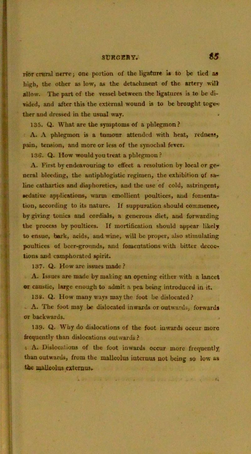 rior craral n«rre; one portion of the ligattire U to be tied a» high, the other as low, as the detachment of the artery will allow. The part of the vessel between the ligatures is to be di- vided, and after this the external wound is to be brought toge-. ther and dressed in the usual way. 136. U. What are the symptoms of a phlegmon? A. A phlegmon is a tumour attended with heat, redness, pain, teirsion, and more or less of the synoclml fever. \36. Q. How would you treat a phlegmon ? A. First by endeavouring to effeet a resolution by local or ge- neral bleeding, the antiphlogistic regimen, the exhibition of sa- line cathartics and diaphoretics, and the use of cold, astringent, sedative applications, warm emollient poultices, aud fomenta- tion, according to its nature. If suppuration should commence, by giving tonics aud cordials, a generous diet, aud forwarding the process by poultices. If mortification should appear likely to ensue, bark, acids, aud wine, will be proper, <dso stimulating poultices of beer-grounds, and fomentations with hitter decoc- tions and camphorated spirit. 187. Q. How arc issues made ? A. Issues are made by making an opening either with a lancet •r caustic, large enough to admit a pea being introduced in it. 138. Q. How many ways may the foot be dislocated? A. The foot may he dislocated inwards or outwards, forwards or backwards. 139. Q. Why do dislocations of the foot iuwards occur more frequently than dislocations outwards ? s A. Dislocations of the foot inwards occur more frequently, than outwards, from the malleolus iutcruus not being so low as Ute malleolus extemus.