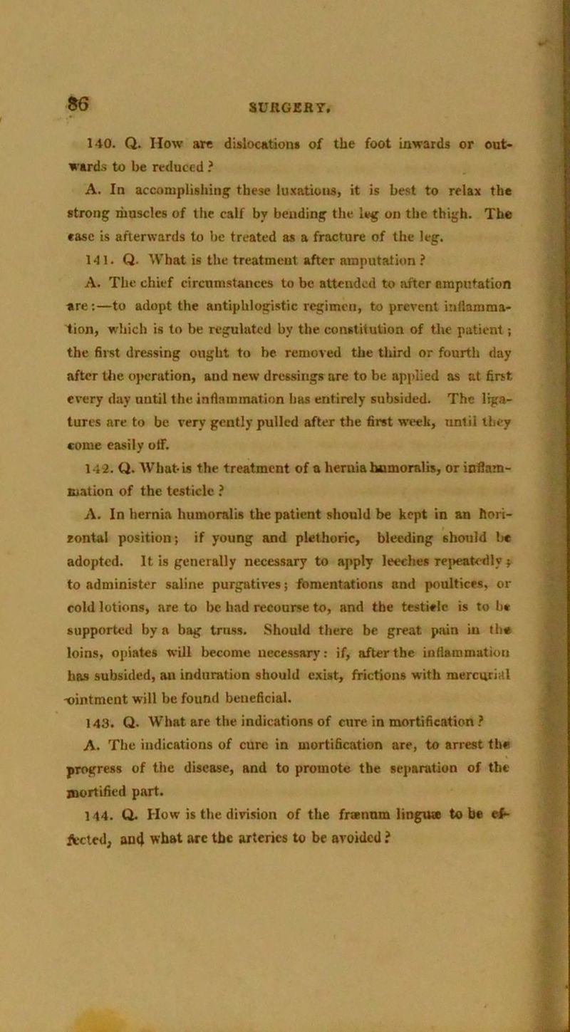 140. Q. How arc dislocationi of the foot inwards or ont* ward.s to be reduced ? A. In accomplishing these lu.'catioiis, it is best to relax the strong muscles of the calf by bending the leg on the thigh. The ease is afterwards to be treated as a fracture of the leg. 141. Q. What is the treatment after amputation ? A. The chief circumstances to be attended to after amputation are:—to adopt the antiphlogistic regimen, to prevent inflamma- tion, which is to be regulated by the constitution of the patient; the first dre.ssing ought to be removed the tliird or fourth day after Uie oj>eration, and new dressings are to be applied as at first every day until the inflammation has entirely subsided. The liga- tures are to be very gently pulled after the first week, until they come easily otf. 142. Q. What is the treatment of a hernia humoralis, or inflam- mation of the testicle ? A. In hernia humoralis the patient should be kept in an hori- contal position; if young and plethoric, bleeding should Ix adopted. It is generally necessary to apply leeches repeatetlly j to administer saline purgatives; fomentations and poultices, or cold lotions, are to be had recourse to, and the testieic is to h« supported by a bag truss. Should there be great pain in the loins, opiates will become necessary: if, after the inflammation has subsided, an induration should exist, frictions with mercurial xiintment will be found beneficial. 143. Q. What are the indications of cure in mortification ? A. The indications of cure in mortification are, to arrest the progress of the disease, and to promote the sejiaration of the mortified part. 144. Q. How is the division of the frtennm lingute to be ef- ftxted^ au4 wbat are tbc arteries to be avoided i