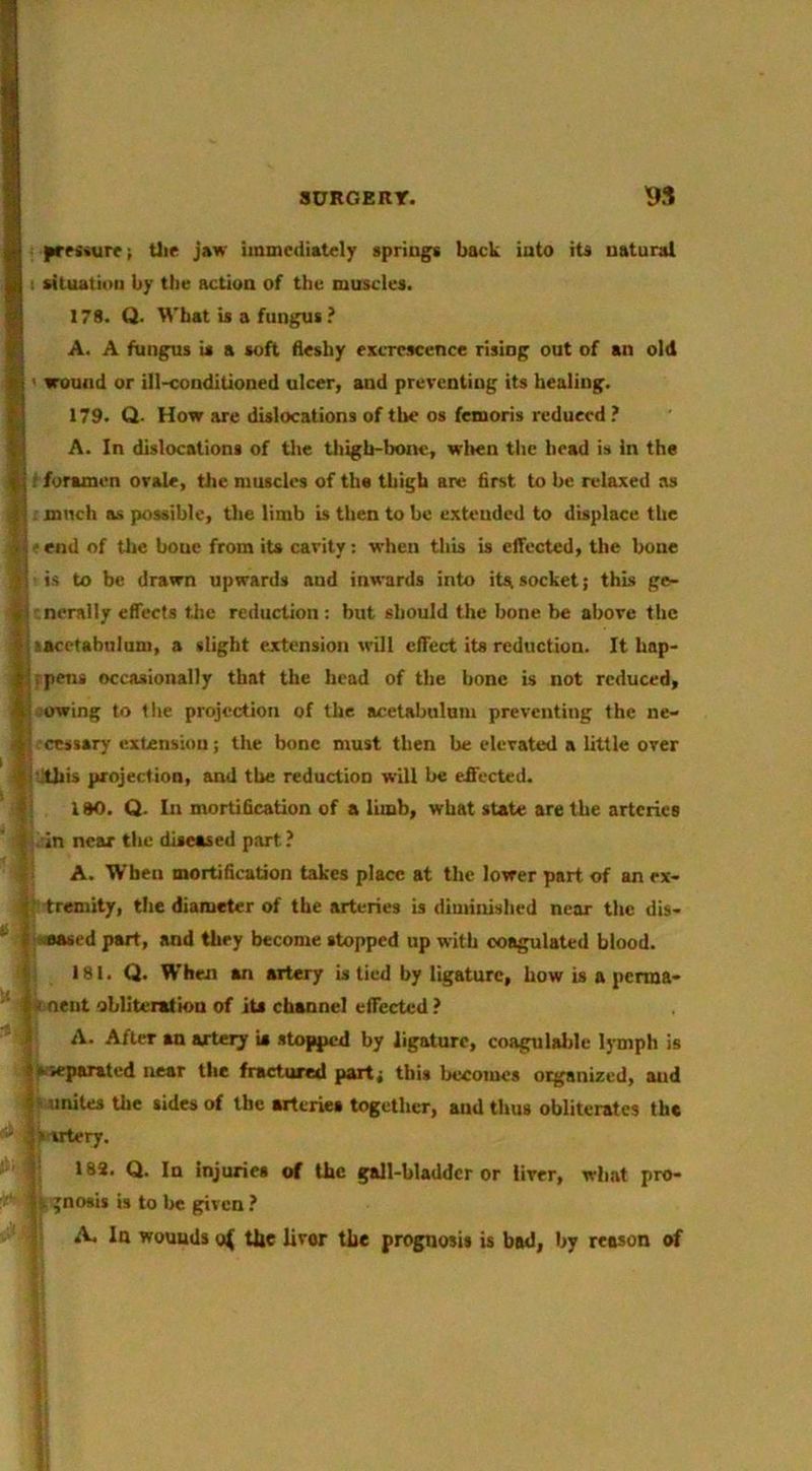 Ui« jaw immediately spriogt back iuto its uatural situation by the action of the muscles. 178. Q. What is a fungus ? A. A fungus is a soft fleshy excrescence rising out of an old < wound or ill-conditioned ulcer, and preventing its healing. 179. Q. How are dislocations of the os femoris reduced ? A. In dislocations of the thigb-boiK', wrlien the head is In the foramen ovale, tiie muscles of the thigh are first to be relaxed as . much as possible, tlie limb b then to be extended to displace the i'end of the bone from its cavity: when thb b elTucted, the bone is to be drawn upwards and inwards into itasocket; thb ge- ^'.nerally effects the reduction : but should the bone be above the lacetabuluni, a slight ejctension will effect its reduction. It hap- rpens occasionally that the head of the hone is not reduced, iowing to the projection of the acetabulum preventing the ne- cessary extension; the bone must then be elevated a little over I'..thb projection, and the reduction will be effected. 180. Q. In mortification of a limb, what state are the arteries I .'in near the diseased part? f A. When mortification takes place at the lower part of an ex- tremity, the diameter of the arteries is diminished near the dis- |;sBased part, and they become stopped up with coagulated blood, t 181. Q. When an artery b tied by ligature, bow b a perma- ' s neat oblitenlion of its channel effected ? A. After an artery is stopped by ligature, coagulaijle lymph is separated near the fractured part; this becomes organized, and 'nnites the sides of the arteries together, and thus obliterates the sartery. 189. Q. In injuries of the gall-bladder or liver, what pro- Vgnosis is to be given? A. la wounds the livor the prognosis is bad, by reason of