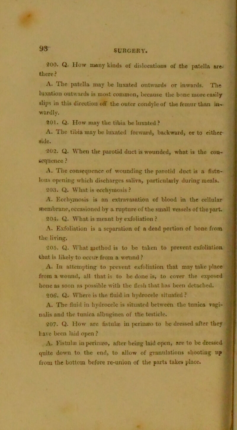 200. Q. How many kinds of dislocations of the patella are- there ? A. The patella may he luxated outwards or inwards. The lu.xation outwards is most coiumon, because the bone more easily slips in this direction off the outer condyle of the femur than in- wardly. 201. Q. How may the tibia be luxated ? A. The tibia may be luxated forward, backward, or to eitlier- side. 202. Q. When the parotid duct is wounded, what is the con- sequence ? A. The consequence of wounding the parotid duct is a fistu- lous opening which dischargi’s saliva, particularly during meals. 203. Q. What is ecchymosis ? A. Ecchyanosis is an extrava.«ation of blood in the cellular membrane, occasioned by a rupture of the small vessels of the part. 204. Q. What is meant by exfoliation ? A. E.xfoliation is a separation of a dead portion of bone from the living. 205. Q. M’hat method is to be taken to prevent exfoliation that is likely to occur from a wound A. In attempting to prerent exfoliation that may take place from a wound, all that i.s to be done is, to cover the exposed bone as soon ns possible w ith the flesh that has been detached. 206. Q. Where is the fluid in hydrocele situated ? A. The fluid in hydrocele is situated between the tunica vagi- nalis and the tuniea albuginea of the testicle. 207. Q- How are fistulic in perlnaeo to be dressed after they have been laid open A. Fistula; in perinam, after being laid open, are to be dressed quite down to the end, to allow of gi-anniations shooting up from the bottom before re-union of the parts takes place.