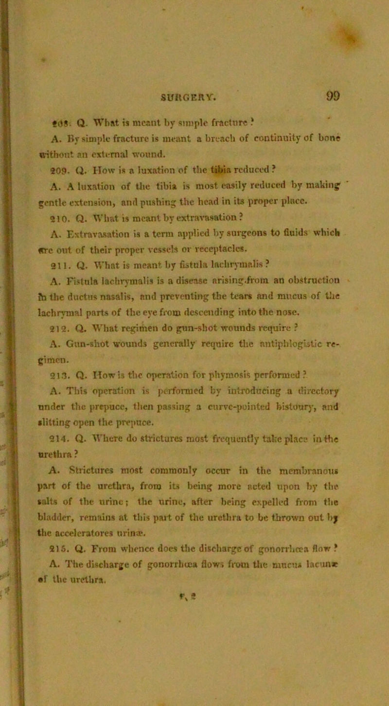 •0#. Q. TVlidt i» meant by simple fracture ? A. By simple fracture is meant a breach of continuity of bone without an external wounil. 209. Q. How is a luxation of the tibia reduced ? A. A luxation of the tibia is most easily reduced by making' ' gentle extension, and pushing the head in its proper place. 210. Q. tVbat is mcantbyextrns'asation? A. Extravasation is a term applied by surgeons to fluids which «rc out of their proper vessels or receptacles. 211. Q. What is meant by fistula lachrynialis ? A. Fi.stuls lachrymalis is a disease arising.from an obstruction Jb the ductus nasalis, and preventing the tears and mucus of tlie lachrymal parts of the eye from descending into the nose. 212. (i. What regimen do gun-shot wounds require A. Gun-shot wounds generally require the antiphlogistic re- gimen. 213. Q. How is tlie operation for phyraosis performed ? A. This operation is performed by introducing a directory under the pre^iuce, tlien passing a curve-puinted bistourj-, and slitting open the prepuce. 214. Q. Where do strictures most frequently take place in the urethra ? A. Strictures most commonly occur in the mcmhranotis part of the urethra, from its being more acted upon by the salts of the urine; the urine, after being expelled from the bladder, remains at this pai t of the urethra to be thrown out by the accelcratores nrinw. 216. Q. From whence does the discharge of gonorrheea flow ’ A. The discharge of gonorrheea flow, from tlic mums lacun* •f the urrtlira,