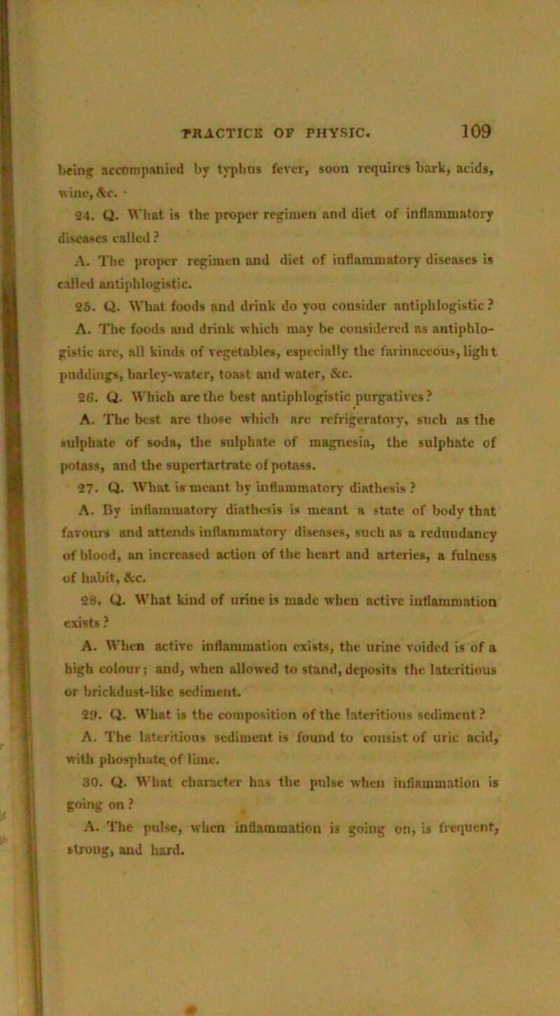 bein? accompanied by typlms fever, soon requires bark, acids, wine, &c. • 94. Q. M'liat is the proper regimen and diet of inflammatory diseases called ? A. The proper regimen and diet of inflammatory diseases is called antiphlogistic. 25. Q. What foods and drink do you consider antiphlogistic? A. The foods and drink which may be considered as antiphlo- gistic arc, all kinds of vegetables, especially the farinaceous, ligh t puddings, barley-water, toast and water. See. 26. Q. Which are the best antiphlogistic purgatives? A. Tlie best arc those which are refrigeratory, such as the sulphate of soda, the sulphate of magnesia, the sulphate of potass, and the supertartrate of potass. 27. Q. What is meant by inflammatory diathesis ? A. By inflammatory diathesis is meant a state of body that favours and attends inflammatory ilisenses, such as a redundancy of blood, an increased action of the heart and arteries, a fulness of habit, &c. 28. Q. What kind of urine is made when active inflammation e.xisfs ? A. When active inflammation exists, the urine voided is of a high colour; and, when allowed to stand, deposits the latcritious or brickdust-like sediment. 2». Q. What is the composition of the latcritious sediment ? A. The latcritious sediment is found to consist of uric acid, with phosphate, of lime. 30. Q. What character has the pulse when inflammation is going on ? A. The pulse, when inflammation is going on, is frequent, strong, and hard.