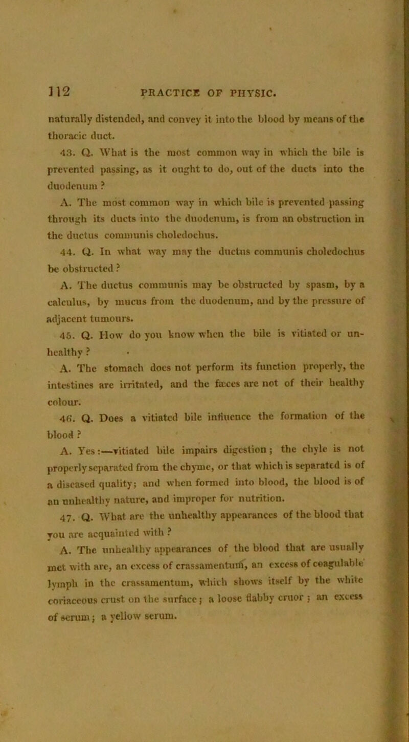 naturally distended, and convey it into the blood by means of the thoracic duct. 43. (J. What is the most common way in which the bile is prevented passing, as it ought to do, out of the ducts into the duodenum ? A. The most common way in which bile is prevented passing through its ducts into the duodenum, is from an obstmetion in the ductus communis choledochus. 44. ti. In what way may the ductus communis choledochus be obstructed ? A. The ductus communis may be obstructed by spasm, by a calculus, by mucus from the duodenum, and by the pressme of adjacent tumours. 45. Q. How do you know wlicn the bile is vitiated or un- healthy ? A. The stomach docs not jwrform its function properly, the intestines arc iiTitated, and the faxes arc not of their healthy colour. 4fi. Q. Does a vitiated bile influence the formation of the blood ? A. Yes:—vitiated bile impairs digestion; the chyle is not properly separated from the chyme, or that which is separated is of a diseased quality; and when formed into blood, the blood is of an unhealthy nature, and improper for nutrition. 47. CJ. What are the unhealthy appearances of the blood that Tou are acquainted with ? A. The unhealthy appearances of the blood that are usually met with are, an excess of crassamentuilf, an excess of coagulablc lymph in the crassamentum, which shows itself by the white coriaceous crust on the surface j a loose dabby cruor ; an excess of senim; a yellow serum.