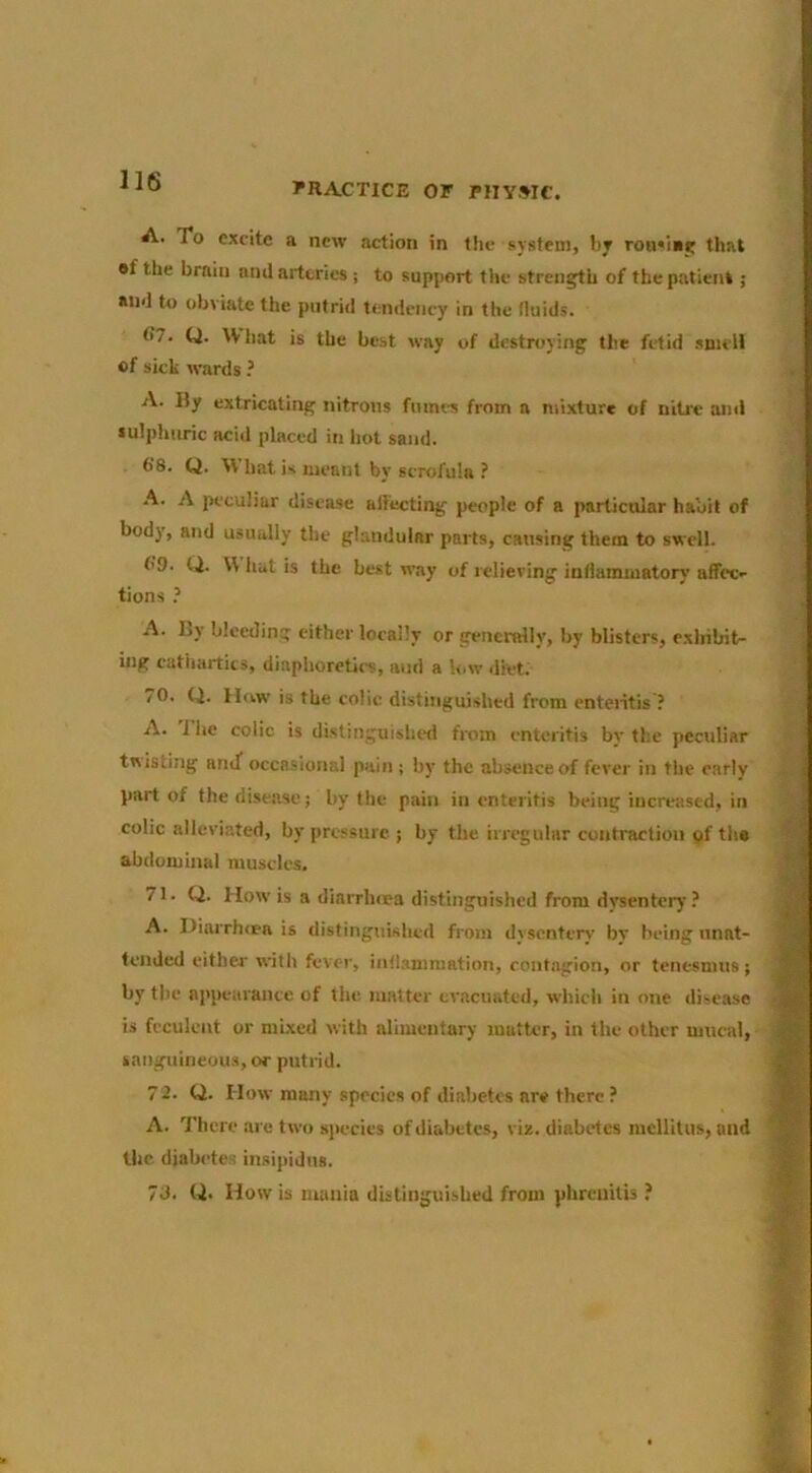 PRACTICE OF PIIYWe. A. To excite a new action in the system, by rou'iay that #f the brain and arteries ; to support the strength of the patient ; and to obviate the putrid tendency in the fluids. 07. Q. What is the best way of destroying the fetid .smcli of sick wards? A. By extricating nitrons fumes from a mixture of nitre and sulpluiric acid placed in hot sand. 6’8. Q. What is meant by scrofula ? A. A peculiar disease affecting people of a particular habit of body, and usually the glandular parts, cansing them to swell. f'9. Q. W liat is the best way of iclieving intiamuiatory affec- tions ? A. By bleeding cither locally or generally, by blisters, cxlrilrit- iiig cathartics, diaphoretics, and a low diet. /O. Q. How is the colic distinguished from cnteiitis ? A. I be colic is distinguished from enteritis by the peculiar ttiisting atuT occasional pain ; by the absence of fever in the early part of the disease; by the pain in enteritis being increased, in  , colic alleviated, by pressure ; by the irregular contraction of th« ® abdominal muscles. M 71. Q. How is a diarrlura distinguished from dvsentcry ? A. I)iarrh<ea is distinguished from dysentery by being nnat- 9 tended citbw with fever, iiifl.snimation, contagion, or tenesmus; by the appearance of the matter evacuated, which in one disease 9 is feculent or mixed with alimentary matter, in the other mucal, jB sanguineous, or putrid. S 72. Q. How many species of diabetes are there ? JH A. There are two sj>ecies of diabetes, viz. diabetes lucllitus, and 'W the diabetes insipidus. 7d. U- How is mania dUtinguisUed from pbreuitU ? »