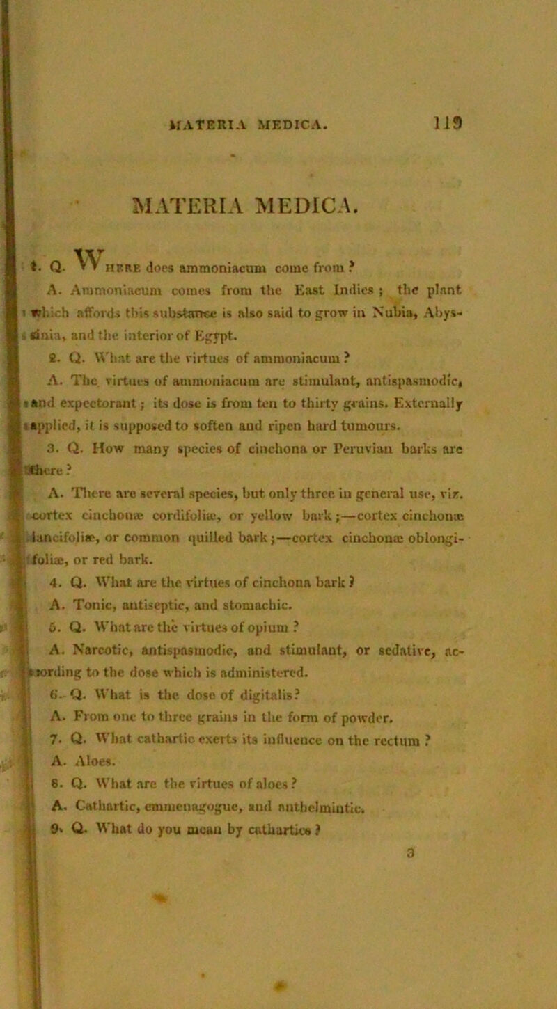 MATERIA MEDICA. t. Q. WHKnE does anmioniacuni come from ? A. Ammonlacum comes from the East Indies j the plant f which affords this substance is also said to grow in Nubia, Abys- dnia, and the interior of Egypt. 8. U. What are the virtues of ammoniacum A. The, virtues of ammoniacum are stimulant, nntispasmodic, sand expectorant; its dose is from ten to thirty grains. Externally I applied, it is supposed to soften aud ripen hard tumours. 3. Q. How many species of cinchona or Peruvian barbs arc 'ifiicre ? A. Tliere arc several species, but only three iu general use, via. 4»rtex cinchoiiBe cordifolia*, or yellow barb;—cortex cinchonas • lancifolias, or common i[uilied bark;—cortex cinchona: oblongi- ;rfoIiffi, or red bark. I i 4. Q. What are Use virtues of cinchona bark ? A. Tonic, antiseptic, and stomachic. S. Q. What are the virtues of opium ? I A. Narcotic, antis|msmodie, and stimulant, or sedative, ac- iiiording b> the dose which is administered, i 6. Q. What is the. dose of digitalis? 1= A. From one to three grains in the form of powder. 7. Q. What cathartic exerts its influence on the rectum ? A. Aloes. 8. Q. What arc the virtues of aloes ? A. Cathartic, emnienagoguc, and nnUielmiutic. j j 9' Q. What do you moan by cathartics ) 3