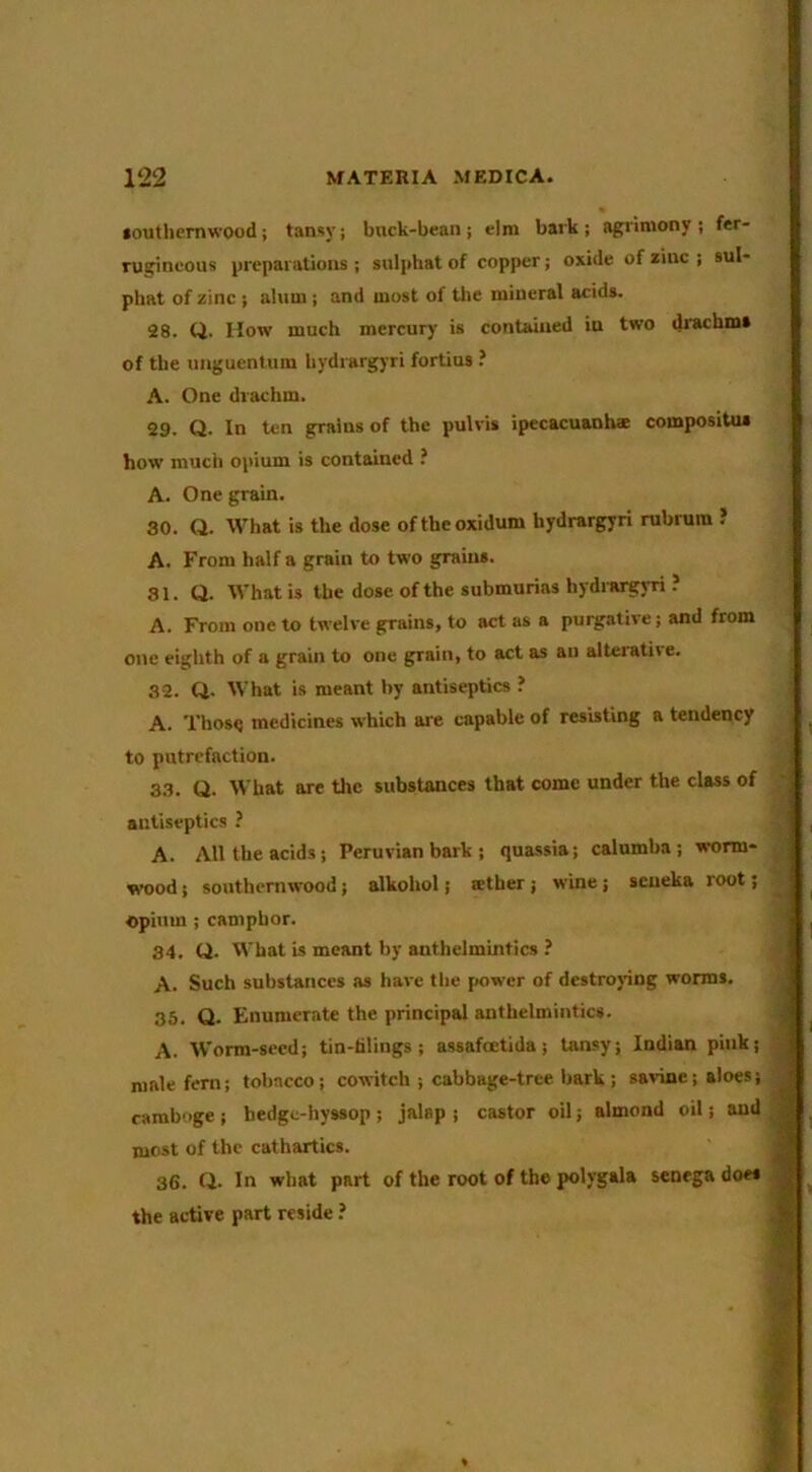 iouthemwood; tansy; buck-bean; elm bark; agrimony; fer- rugineous preparations ; sulphat of copper; oxide of zinc ; sul- phat of zinc ; alum; and most of tl»e mineral acids. 28. Q. How much mercury is contained in two drachms of the unguenlum hydrargyri fortius ? A. One drachm. 29. Q. In ten grains of the pulvis ipecacuanhae compositus how much opium is contained ? A. One grain. 30. Q. What is the dose oftheoxidum hydrargyri rubrura J A. From half a grain to two grains. 81. (J. What is the dose of the submurias hydimgyri . A. From one to twelve grains, to act as a purgative; and from one eighth of a grain to one grain, to act as an alteiative. 32. Q. What is meant by antiseptics ? A. Thos<) medicines which are capable of resisting a tendency to putrefaction. 33. Q. What are the substances that come under the class of antiseptics ? A. All the acids; Peruvian bark ; quassia; calumba ; s»-orm- svood; southernwood; alkohol; tether; wine; seueka root; opium; camphor. 34. Q. What is meant by anthelmintics ? A. Such substances as have the [»ower of destroying worms. 35. Q. Enumerate the principal anthelmintics. A. Worm-seed; tin-tilings; assafoetida; tansy; Indian pink; male fern; tobacco; cowitch ; cabbage-tree bark ; savinc; aloes; camboge ; hedge-hyssop ; jalap ; castor oil; almond oil; and most of the cathartics. 36. Q. In what part of the root of the polygala senega does the active part reside ?