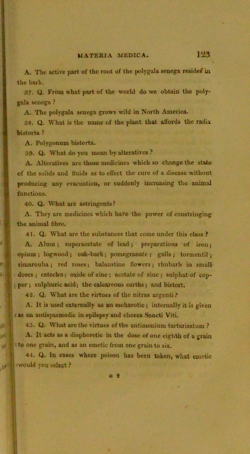 A. Tbe active part of the root of the polyguls senega reside/ in the hark. 37. ti. From what part of the world do we obtain the poljr- gala senega ? A. The potygala senega grows wild in North America. 38. Q. What is the name of the plant that afibrds the radix I i I bistorta f A. Polygonum bistorta. 39. Q. What do you mean by alteratives ? A. Alteratives are those medicines which so clumge the state of the solids and fliiids as to effect the cure of a disease without producing any evacuation, or suddenly increasing the animal functions. 40. Q. tVhat are astringents.’ A. They are medicines which have the power of constringing the animal fibre. 41. Q. What are the substances that come under this class ? A. Alum ; superacetate of lead; preparations of iron; opium ; logwood ; oOk-bark; pomegranate ; galls ; tormentil; limarouba; red roses; balaustinc flowers; rhubarb in small doses ; catechu; oxitle of zinc; acetate of zinc ; sulphat of cop- I per ; sulphuric acid; tbe calcareous earths; and bistort. 42. Q. What are the virtues of the nitras argenli t A. It is used externally as an escharotic; internally it is given I as an antispasmodic in epilepsy and chorea Sancti Viti. 43. Q. What arc the virtues of the antiniouium taitarisatum ? A. It acts as a diaphoretic in the dose of one eighth of a grain to one grain, and as an emetic from one grain to six. 44. Q. In cases where poison has been taken, what emetic i -would you select ? e 2 !