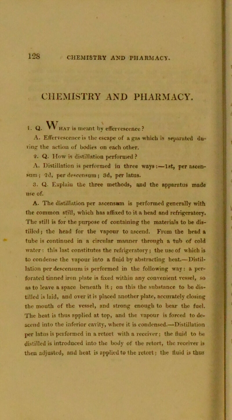 CHEMISTRY AND PHARMACY. 1- Q. ’ ' hat i* me;int by effervescence ? A. Effervesceiiec is the escape of a f'as which is sepiirutcd du- ring the action of bo»iies on each other. 2. Q. How is distillation performed ? A. Distillation is performed in three ways:~lst, per nscen- snm ! 'J J, per de«censuin j 3d, per latus. 3. Q. Explain the three methods, and the apparatus made use of. A. The distillation per ascensam is performed generally with the common still, which has affixed to it a head and refrigeratory. The still is for the purpose of containing the materials to be dis- tilled ; the head for the vapour to ascend. From the head a tube is continued in a circular manner through a tub of cold water; this last constitutes the refrigeratory; the use of which is to condense the vapour into a fluid by abstracting heat.—Distil- lation per descensum is performed in the following way: a per- forated tinned iron j>late is fixed within any convenient vessel, so as to leave a space beneath it; on this the substance to be dis- tilled is laid, and over it is placed another plate, accurately closing the ntouth of the vessel, and strong enough to bear the fuel. The heat is thus applied at top, and the vapour is forced to de- scend into the inferior cavity, where it is condensed.—Distillation per lotus is performed in a retort with a receiver j the fluid to be. distilled is introduced into the body of the ndort, the receiver is then adjusted, and heat is applied to the retort; the fluid is thus