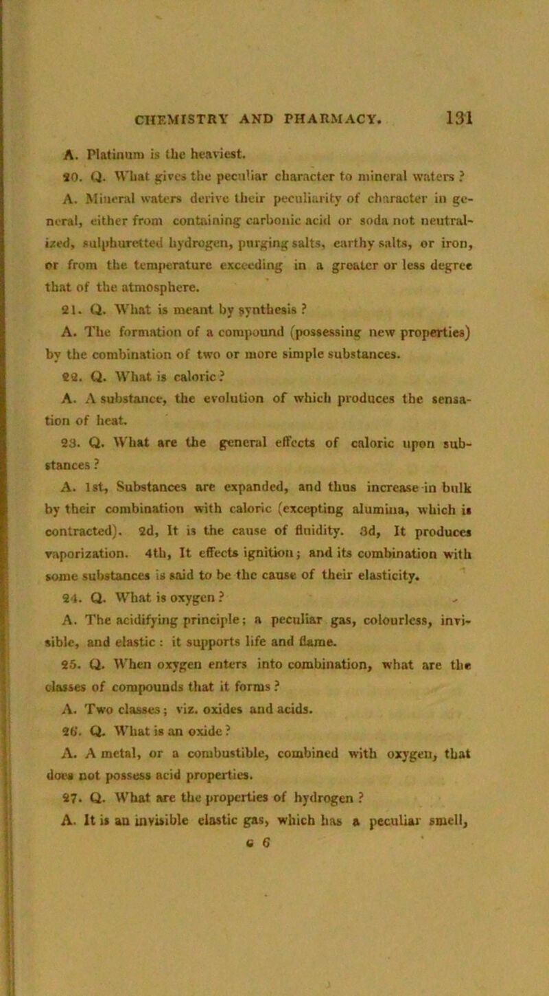 A. Platinum is the heaviest. SO. CJ. What ifivcsthe peculiar char.icter to mineral wafers ? A. Mineral waters derive their peculiarity of character in ge- neral, either from containing carbonic acid or soda not neutral- i;ted, sulphuretted hydrogen, purging salts, earthy salts, or iron, or from the temfieraturc exceeding in a greater or less degree that of the atmosphere. 21. Q. What is meant by synthesis ? A. The formation of a compound (possessing new properties) by the combination of two or more simple substances. 22. U. What is caloric? A. A substance, the evolution of which produces the sensa- tion of heat. 23. Q. What are the general effects of caloric upon sub- stances ? A. 1st, Substances are expanded, and thus increase in bulk by their combination with caloric (excepting alumina, which is contracted). 2d, It is the cause of fluidity. 3d, It produces raporization. 4th, It effects ignition j and its combination with some sulistanccs is said to be the cause of their elasticity. 24. Q. What is oxygen ? A. The acidifying principle; a peculiar gas, colourless, invi- sible, and elastic : it supports life and flame. 25. Q. When oxygen enters into combination, what are tlie classes of compounds that it forms ? A. Two classes; viz. oxides and acids. 2b'. Ct. What is an oxide ? A. A metal, or a combustible, combined with oxygen, that does not possess acid properties. 27. Q. What we the properties of hydrogen ? A. It is an invisible elastic gas, which has a peculiar- smell, 6 6