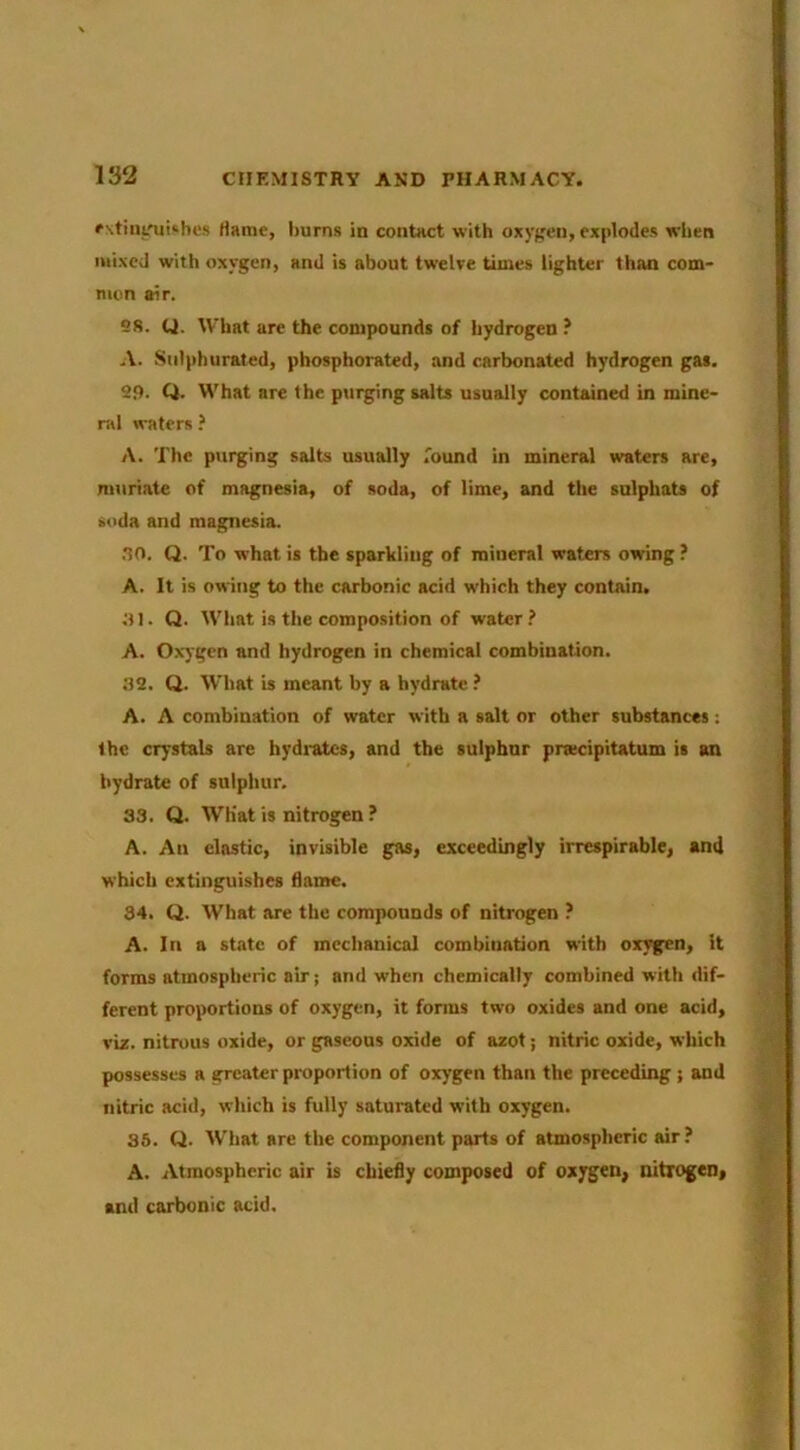 rstiiit'uUhes Hame, burns in contact with oxygen, explodes when mixed with oxygen, and is about twelve times lighter than com- mon air. es. (J. U’hat are the compounds of hydrogen ? A. Sulphurated, phosphorated, and carbonated hydrogen gas. 2<). Q. What are the purging salts usually contmned in mine- ral waters ? A. The purging salts usually found in mineral waters are, muriate of magnesia, of soda, of lime, and the sulphats of soda and magnesia. .10. Q. To what is the sparkling of mineral waters owing ? A. It is owing to the carbonic acid which they contain. ^11. Q. What is the composition of water .> A. Oxygen and hydrogen in chemical combination. .32. Q. What is meant by a hydrate .’ A. A combination of water with a salt or other substances: the crystals are hydi-ates, and the sulphur prtecipitatum is an hydrate of sulphur. 33. Q. Wh'at is nitrogen ? A. An elastic, invisible gas, exceedingly irrespirable, and which extinguishes flame. 34. Q. What are the compounds of nitrogen ? A. In a state of mechanical combination with oxygen, it forms atmospheric air j and when chemically combined with dif- ferent proportions of oxygen, it forms two oxides and one acid, viz. nitrous oxide, or gaseous oxide of azot; nitric oxide, which possesses a greater proportion of oxygen than the preceding ; and nitric acid, which is fully saturated with oxygen. 36. Cl. What are the component parts of atmospheric air? A. Atmospheric air is chiefly composed of oxygen, nitrogen, and carbonic acid. '■i ■