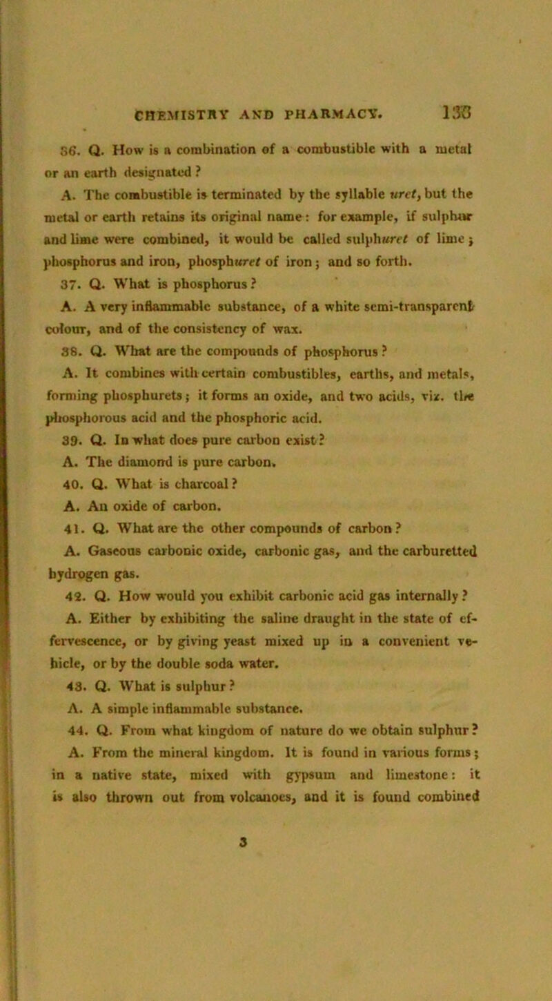 CHEMISTRY AND PHARMACY. llKJ 56. Q. How is a combination of a combustible with a metal or an earth designated ? A. The combustible is terminated by the syllable urct, but the metal or earth retains its original name; fur example, if sulphur and lime were combined, it would be called sulphured of lime } phosphorus and iron, phosphurel of iron; and so forth. 37. Q. What is phosphorus ? A. A very inflammable substance, of a white semi-transparent colour, and of the consistency of wax. 88. Q. What are the compounds of phosphorus A. It combines witli certain combustibles, earths, and metals, forming phosphurets; it forms an oxide, and two acids, vir. tl«e pltosphorous acid and the phosphoric acid. 39. Q. In what does pure carbon exist? A. The diamond is pure carbon. 40. Q. What is charcoal ? A. An oxide of carbon. 41. Q. What are the other compounds of carbon? A. Gaseous carbonic oxide, carbonic gas, and the carburetted hydrogen gas. 43. Q. How would you exhibit carbonic acid gas internally? A. Either by exhibiting the saline draught in the state of ef- fervescence, or by giving yeast mixed up in a convenient ve- hicle, or by the double soda water, ^ 43. Q. What is sulphur ? ’ A. A simple inflammable substance. ! 44. Q. From what kingdom of nature do we obtain sulphur ? '' A. From the mineral kingdom. It is found in vaiious forms; ; in a native state, mixed with gypsum and limestone: it j. U alto thrown out from volcanoes, and it is found combined 8