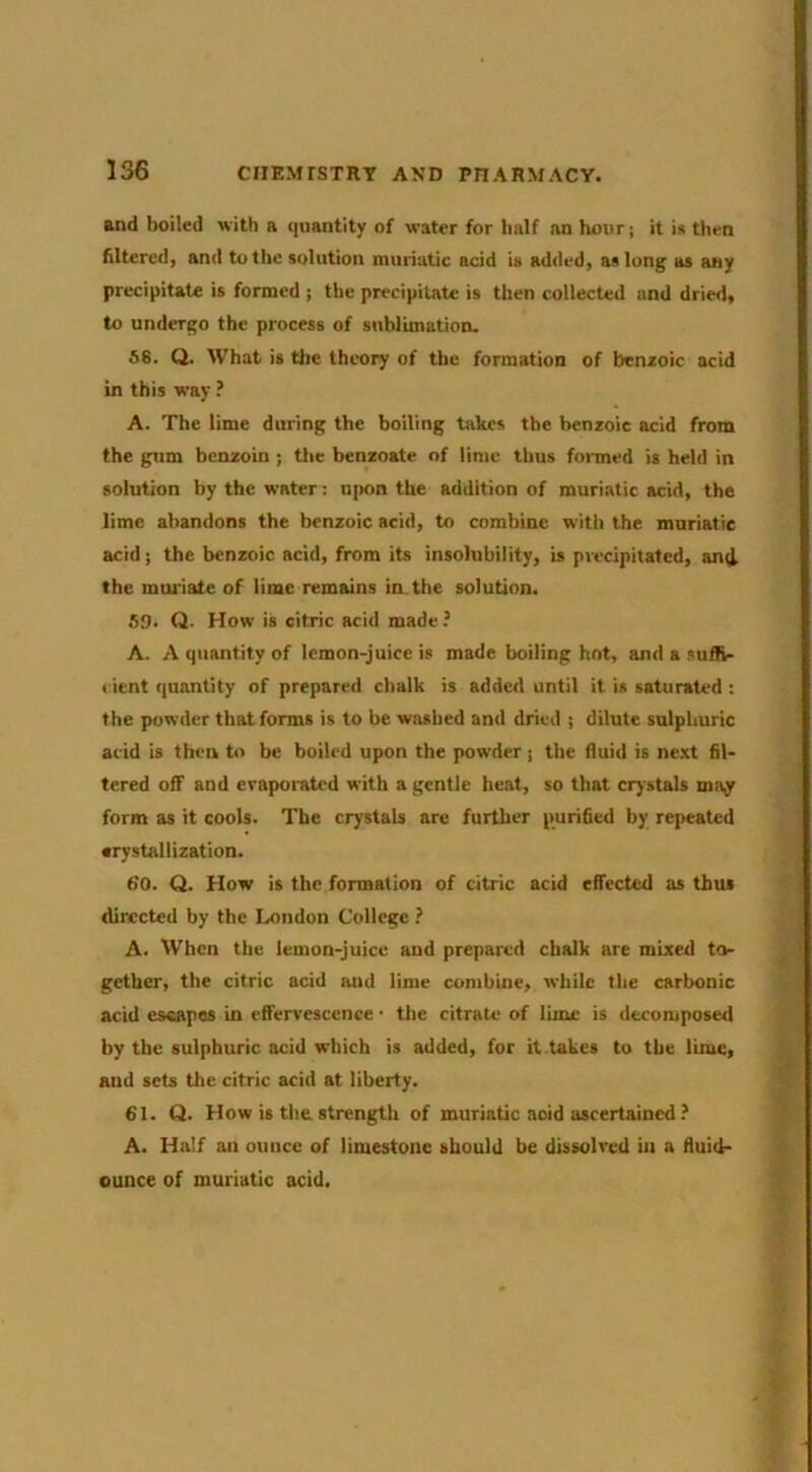 and boiled with a ({uantity of water for half an hour; it i» then Altered, and to the solution muriatic acid is added, as long as any precipiUte is formed ; the precipiute is then collecUd and dried, to undergo the process of sublimation. 66. Q. What is tlie theory of the formation of benioic acid in this way ? A. The lime during the boiling takes the benzoic acid from the gum benzoin ; tlie benzoate of lime thus formed is held in solution by the water; upon the addition of muriatic acid, the lime abandons the benzoic acid, to combine with the muriatic acid; the benzoic acid, from its insolubility, is precipitated, an4 the mui'iate of lime remains in.the solution. 69* Q- How is citric acid made ? A. A quantity of lemon-juice is made boiling hot, and a suffv- l ient quantity of prepared chalk is added until it is saturated : the powder that forms is to be washed and dried ; dilute sulphuric acid is then to be boiled upon the powder; the fluid is ne.xt fil- tered off and evaporated with a gentle heat, so that crystals may form as it cools. The crystals are further purified by repeated •rystallization. 6'0. Q. Plow is the formation of citric acid effected as thus dinccted by the London College ? A. When the lemon-juice and prepared chalk are mixed to- gether, the citric acid and lime combine, while the carbonic acid escapes in eflervescence ■ the citrate of lime is decomposed by the sulphuric acid which is added, for it takes to the lime, and sets the citric acid at liberty. 61. Q. Plow is the. strength of muriatic acid ascertained ? A. Half an ounce of limestone should be dissolved in a fluid- ounce of muriatic acid.