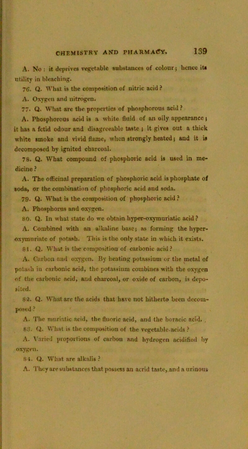 A. No : it deprives vegetable substances of colour; hence iU utility in bleaching. 7€. Q- What is the composition of nitric acid } A. Oxygen and nitrogen. 77‘ Q. What are the properties of phosphorous acid i A. Phosphorous acid is a white fluid of an oily appearance; it has a fetid odour and disagreeable taste ; it gives out a thick white smoke and vivid flame, when strongly heated; and it is decomposed by ignited charcoal. 78. Q. What compound of phosphoric acid is used in me- dicine ? A. The officinal preparation of phosphoric acid is phosphate of soda, or the combination of phosphoric acid and soda. 79. Q‘ W'hat is the composition of phosphoric acid A. Phosphorus and oxygen. 80. Q. In what state do we obtain hyper-oxymuriatic acid ? A. Combined with an alkaline base; as forming the hyper- oxymuriate of potash. This is the only state in which it exists. 81. Q. What is the composition of carbonic acid.’ A. Carbon and oxygen. By heating potassium or the metal of potash in carbonic acid, the potassium combines with the oxygen of tile carbonic acid, and charcoal, or oxide of carbon, is depo- sited. 82. Q. tVhatare the acids that have not hitheito been decom- posed ? A. The mnriatic acid, the fluoric acid, and the boracic acid. , 6.'?. Q. What is the composition of the vegetable.acids A. Varied proportioas of carbon and hydrogen acidified by oxygen. S I. Q. What are alkalis A. 'I'bcy are substances that possess an acrid taste, and a urinous