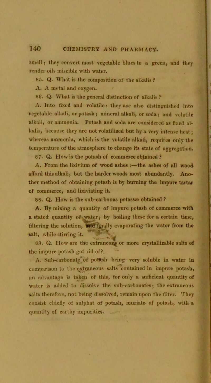 smell; they convert most vegetable blues to a gr‘^en, and they render oils miscible with water. 85. Q. What is the composition of the alkalis .’ A. A metal and oxygen. 86. Q. What is the general distinction of alkalis ? A. Into fixed and volatile: they are also distinguished into vegetable alkali, or potasli j mineral alkali, or soda ; and volatile alkali, or ammonia. Potash and soda arc considered as fixed al- kalis, because they arc uot volatilized but by a very intense heat; whereas ammonia, which is the volatile alkali, ret|uirei only the temperature, of the atmosphere to change its state of aggregation. 87- Q. How is tlie potash of commerce obtained ? A. From the lixivium of wood ashes :—the ashes of all wood afford this alkali, but the harder woods most abundantly. Ano- ther method of obtaining potash is by burning the impure tartar of commerce, and lixiviating it. 88. Q. How is the sub-carbonas potassm obtained ? A. By mixing a quantity of impnic potash of commerce with a stated quantity of .water; by boiling these for a certain time, filtering the solution,^Ciff^i^lly evaporating the water from the salt, while stirring it. K 8.9. Q. How are the extraneaijg or more erystallizable salts of the impure potash got rid of.’ * A. Sub-carlx)nate*of potash being very soluble in water in comi)arison to the ^xtraneous salts contained in impure potash, an advantage is taken of this, for only a sufficient quantity of water is added to dissolve the sub-carbonates; the extraneous salts therefore, not being dissolved, remain upon the filter. They consist chiefly of sulphat of potash, muriate of potash, with a quantity of caitby impurities.