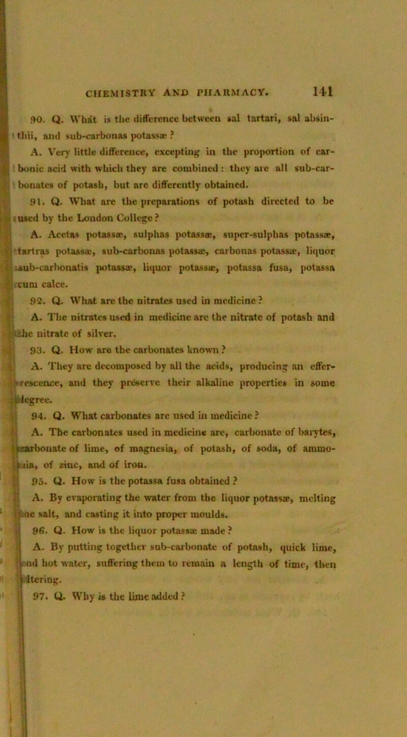 90. Q. What is tlie difference between sal fartari, sal absin- ' tliii, and sub-carbonas potassK ? A. \’ery little difference, excepting in the proportion of car- bonic acid with which they are conibincd; they aie all sub-car- ' bonutes of potash, but arc differently obtained. 91. Q. What are the preparations of potash directed to be vuaed by the London College.’ A. Acetas potassae, sulphas potassa;, super-sulphas potassx, 'tartras potassa-, sub-carbonas potassa;, carbonas potassie, li<|uor ■aub-carl>onatis jintassae, li(|uor potassae, potassa fusu, potassa I cum calce. 92. Q. What are the nitrates used in medicine ? i A. The nitrates used in medicine are the nitrate of potash and e nitrate of silver. 93. Q. How are the carbonates known ? A. They arc decomposed by all the acids, producing an effer- sescence, and they preserve their alkaline properties in some iJcgree. 94. Q. What carbonates arc used in medicine ? A. The carbonates used in medicine arc, carbonate of barytes, ?carbonate of lime, of magnesia, of (totash, of soda, of ammo- nia, of zinc, and of iron. 95. U. How is the potassa fusa obtained ? A. By evaporating the water from the liquor potassaf, melting boe salt, and casting it into proper moulds. 96. Q. How is the liquor potasscu made ? I A. By putting together sulr-carbonate of potash, quick lime, nd hot water, suffering them to remain a length of time, then Altering. 97. U. Why is the lime added ?