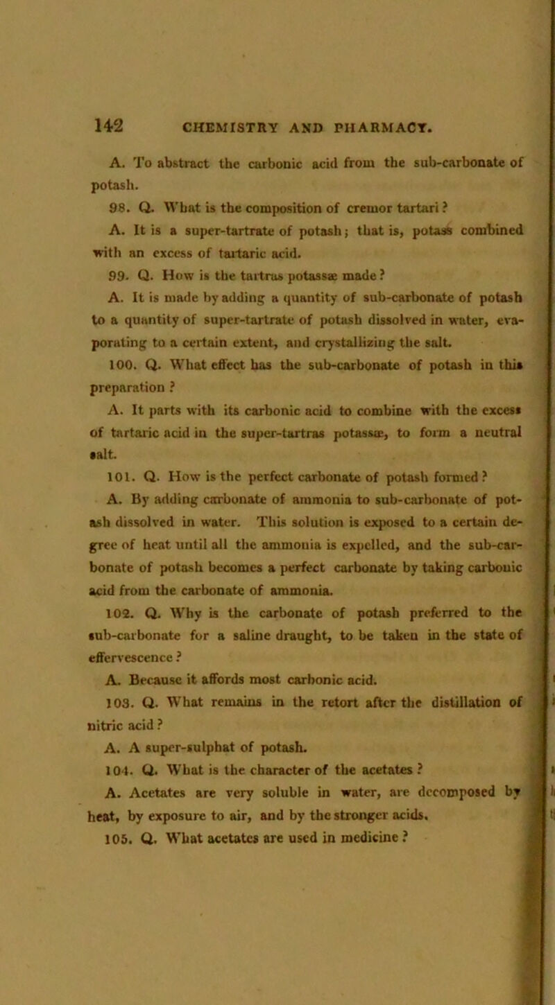 A. To abstract the carbonic acid from the sub-carbonate of potash. 98. Q. Wbat is the composition of cremor tartari ? A. It is a super-tartrate of potasli; that is, potass combined with an excess of taitaric acid. 99. Q. How is the tailrus potassx made ? A. It is made by adding a quantity of sub-carbonate of potash to a quantity of super-tartrate of potash dissolved in water, eva- porating to a certain extent, and crystallizing the salt. 100. Q. What efi'cct has the sub-carbonate of potash in this preparation ? A. It |>arts with its carbonic acid to combine with the excess of tartaric acid in the super-tartras potassce, to form a neutral •alt. 101. Q. How is the perfect carbonate of potash formed ? A. By adding carbonate of ammonia to sub-carbonate of pot- ash dissolved in water. This solution is exposed to a certain de- gree of heat until all the ammonia is expelled, and the sub-car- bonate of potash becomes a perfect carbonate by taking carbonic acid from the carbonate of ammonia. 102. Q. Why is the carbonate of potash preferred to the sub-carbonate fur a saline draught, to be taken in the state of effervescence ? A. Because it affords most carbonic acid. 103. Q. What remains in the retort after the distiilaUon of nitric acid A. A super-sulphat of potash. 104. Q. What is the character of the acetates ? A. Acetates are very soluble in water, are decomposed by heat, by exposure to air, and by the stronger acids. 105. Q. What acetates are used in medicine ?