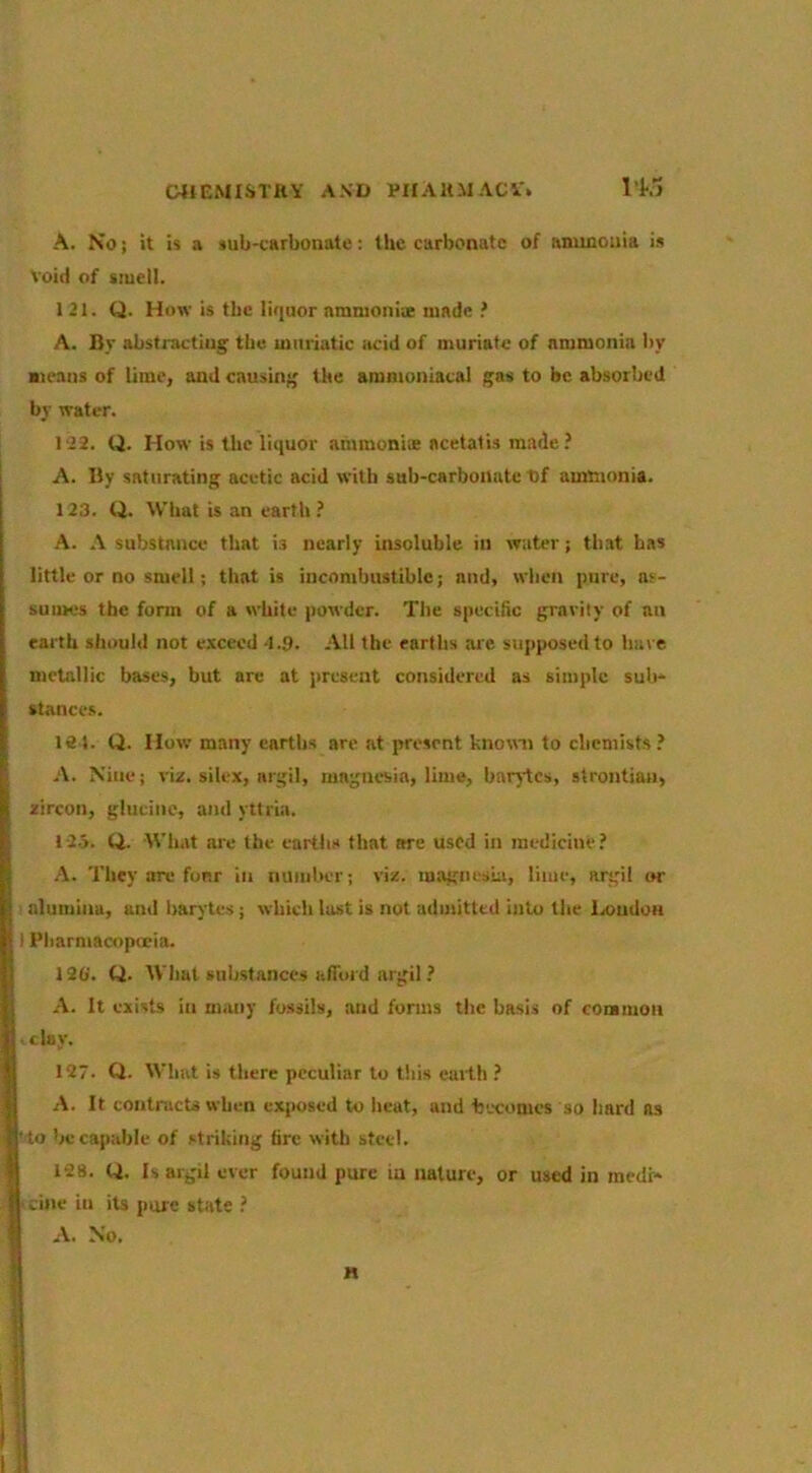 A. No; it is a sub-carbonate: the carbonate of anunouia is void of smell. 121. Q. How is tbc lir|uor nmnionix made ! A. By abstracting the muriatic acid of muriate of ammonia by Bieans of lime, and causing the ammuniacal gas to be absorbed by water. 122. Q. How is the liquor ammonix acetatis made? A. By saturating acetic acid with sub-carbonate t)f ammonia. 123. Q. What is an earth ? A. A substance that is nearly insoluble in water; that has little or no smell; that is incombustible; and, when pure, as- sumes the form of a white powder. The specific gravity of an earth should not exceed 'l.g. All the earths ai'e supposed to have metallic bases, but are at present considered as simple sub- stance.s. 181. Q. How many earths are at present knowm to chemists? A. Nine; viz. silex, argil, magnesia, lime, barytes, strontiaii, zircon, gluciiie, and yttria. 123. ti- What are the earths that we used in medicine? A. They are fonr in number; viz. magnesiu, lime, argil i»r ' alumina, and barytes; which last is not admitted into the lz>ndoH I Pharmacopoeia. 120'. Q. Wliat suhstanccs afTord argil ? A. It exists in many fossils, and forms the basis of common >tlay. 127. O. Wliat is there peculiar to this emlh ? A. It contracts when exposed to beat, and 'becomes so hard as 'to be capable of striking tire with steel. 128. Q. Is argil ever found pure in nature, or used in medr- icine in its pure state ? A. No. H