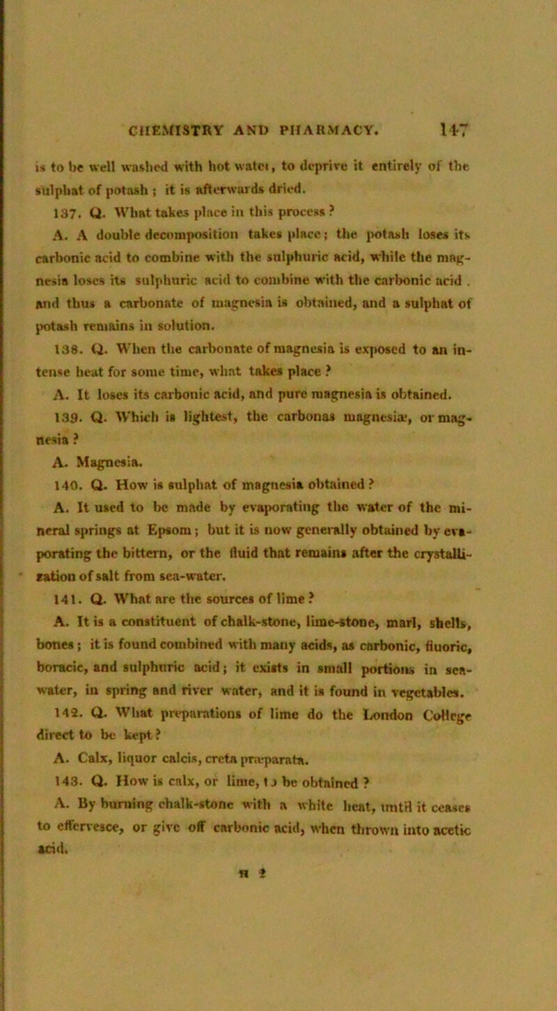 i« to be well wusbed with hot watci, to deprire it entirely of the siilpbat of poti«h j it is afterwards dried. 137. Q. What takes place ill this process A. A double decomposition takes place; the {lotash loses its carbonic acid to combine with the sulphuric acid, while the maft- nesia loses iu sulphuric acid to combine with the carbonic acid . and thus a carbonate of magnesia is obtained, and a sulphat of |)otash remains in solution. 138. Q. When the carbonate of magnesia is exposed to an in- tense heat for some time, what takes place ? A. It loses its carbonic acid, and pure magnesia is obtained. 139. Q. Which is lightest, the carbonas magnesia*, or mag- nesia ? A. Magnesia. 140. Q. How is sulphat of magnesia obtained ? A. It used to be made by evaporating tlie water of the mi- neral springs at Epsom; but it is now generally obtained by eva- porating the bittern, or the fluid that remains after the crystalU- ration of salt from sea-water. 141. Q. What are the sources of lime ? A. It is a constituent of chalk-stone, lime-stone, marl, shells, bones; it is found combined with many acids, as carbonic, fluoric, boracic, and sulphuric acid; it exists in small portions in sea- water, in spring and river water, and it is found in vegetables. 142. Q. What prqiamtions of lime do the London College direct to be kept ? A. Calx, liquor calcis, creta pnvparata. 143. Q. How is calx, or lime, t j be obtained ? A. By burning chalk-stone with a white heat, initH it ceases to effcn esce, or give off carbonic acid, when thrown into acetic acid. H 2