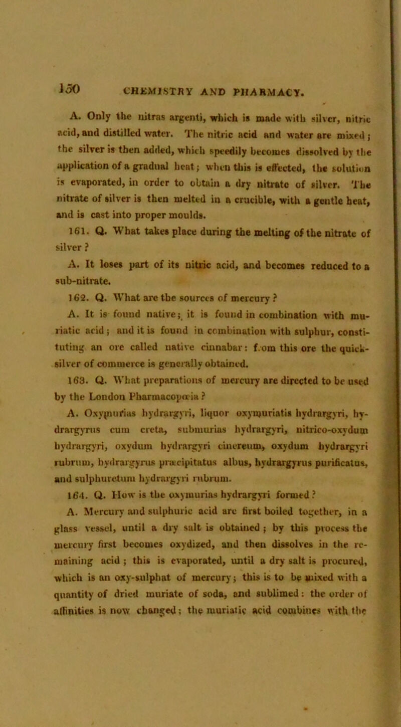 A. Only the iiitras argenti, which is made with silver, nitric acid, and distilled water. The nitric acid and water are mixed } the silver is then added, which speedily becomes dissolved by the application of a gradual heat; when this is effected, the solution is evaporated, in order to obtain a dry nitrate of silver. The nitrate of silver is then melted in a crucible, with a gentle beat, and is cast into proper moulds. 161. Q. What takes place during the melting of the nitrate of silver ? A. It loses part of its uitnc acid, and becomes reduced to a sub-nitrate. 162. Q. W’hat are tbe sources of mercury ? A. It is found native; it is found in combination with mu- riatic acid; and it is found in combination with sulphur, consti- tuting an ore called native cinnabar: f.om this ore the quick- silver of commerce is generally obtained. 163. Q. What preparations of mercury are directed to be used by the London Pharmacopeia ? A. Oxypinrius hydratgyri, liquor oxymuriatis hydrargyri, liy- drarg}Tus cum creta, submurias hydrargyri, uitrico-oxydum hydrargyri, oxydura hydrargyri cincreum, oxydum hydrargyri rubriim, hydrargyrus pnscipitatus albus, hydrargyrus purificatua, and sulphurctum hydrargyri ntbrum. 164. Q. How is tbe oxymurias hydrargyri formed? A. Mercury and sulphuric acid arc first boiled together, in a glass vessel, until a diy salt is obtained ; by this process the mercury first becomes oxydized, and then dissolves in the re- maining acid ; this is evaporated, until a dry salt is procured, which is an oxy-sulphat of mercury; this is to be mixed with a quantity of dried muriate of soda, and sublimed: the order of alhpities is now changed: the muriatic acid combines with the