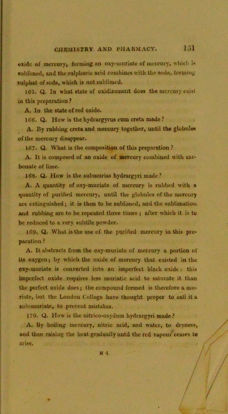 oxide of mercury, forming au oxy-mtiriatc of meieury, wlilili It »ublimc<1, and the sulphuric acid combines witli the sodu, forming (ulphat of soda, which is notsubliiuedi 16'3. Q. In what state of oxidizumeiit dues the mercury exist in this pix'paration ? A. In the state of red oxide. 166. Q. How is thehydrarg3rru8 cum creta made ? A. By robbing creta and mercury together, until the globule* of the mercui7 disappear. 167. Q. What is the composition of this preparation? A. It is composed of an oxide of mercury combined with car- bonate of lime. 168. Q. How is the submurias hydrargyri made? A. A quantity of o.xy-muriate of mercury is rubbed with a quantity of purified mercury, until the globules of the mercui^ are extinguished; it is then to be sublimed, and the sublimation and nibbing are to be repeated three times ; after which it is to be reduced to a very subtile powder. 169. Q. What is the use of the purified mercury in this pre- paiation ? A. It abstracts from the oxy-muriate of merenry a portion of its oxygen j by which the o.xide of mercury that e.xisted in the oxy-muriate is converted into an imperfect black oxide: tliis imperfect oxide requires less muriatic acid to saturate it than the peifect oxide docs j the compound formed is tliercfore a mu- riate, but the Loudon Inllege hare thought proper to call it a sub-muriate, to prevent mistakes. 170. Q. How is the nitrico-oxydum hydrargyri made ? A. By boiling inercui7, nitric arid, and water, to dryness, and then raising tlie heat gradually until the red vapour ceases to arise.