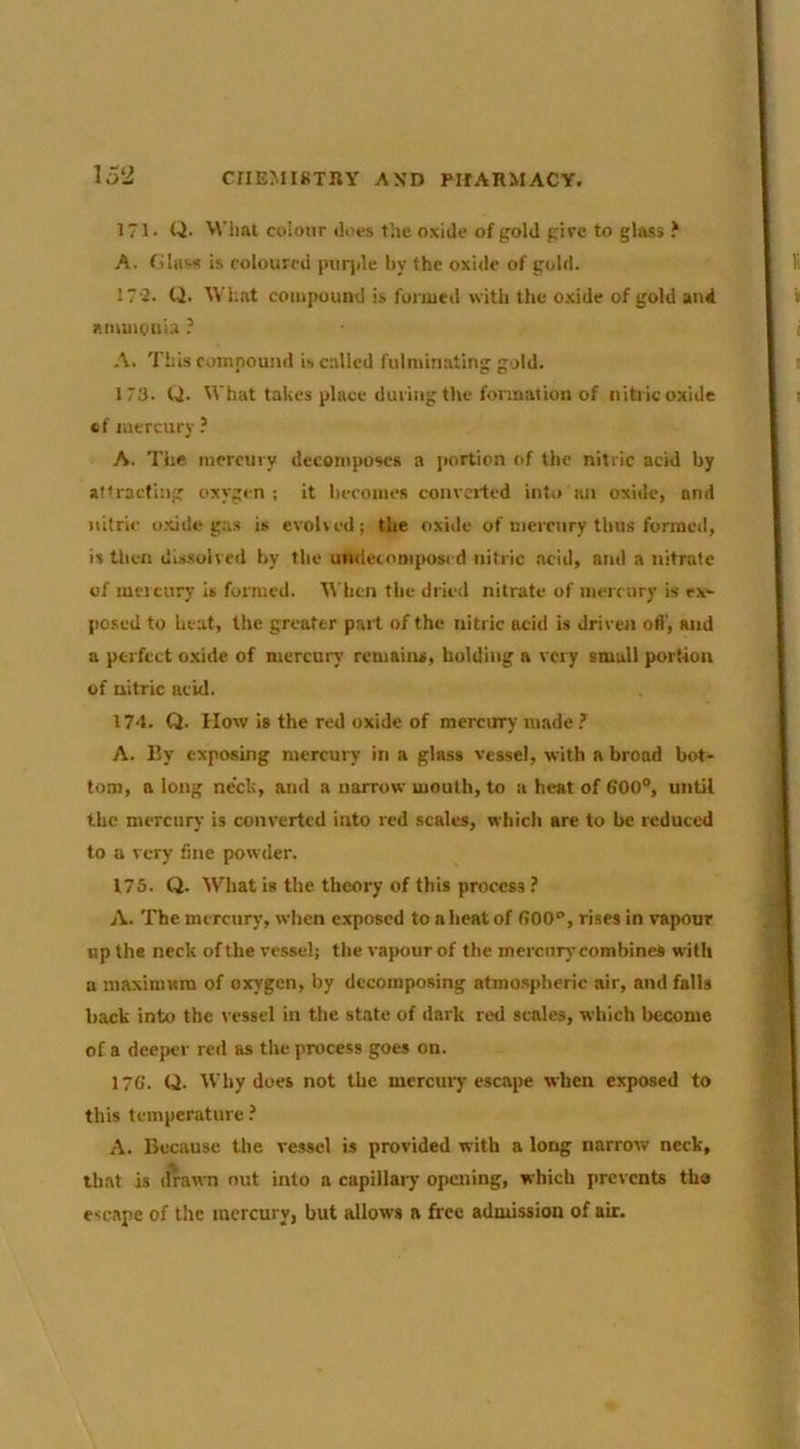 15‘i 171. Q- M’lml colour does the oxide of gold give to glass ? A. filiis^ is coloured puqde by the oxide of gold. 17-2. U. What compound is foimed with the o.xide of gold anil amuiguia ? A. This compound is culled fulminating gold. 173. Q. What takes place during the formation of nitric oxide «f mercury A. The mercury decomposes a portion of the nitric acid by attracting oxygen ; it becomes convci'ted into an oxide, and nitric o.xide ga.s is evolved; the oxide of memiry thus formed, is tbeii dissolved by the underomjroscd nitric acid, and a nitrate of uificury is formed, ^^'ben the drie<l nitrate of memiry is cx>- posed to heat, the greater pail of the nitric acid is driven ofi', and a perfect oxide of mercury remaiirs, bolding a very small portion of nitric acid. 174. Q. How is the red oxide of mercury made A. By exposing mercury in a glass vessel, with a broad bot- tom, a long neck, and a narrow mouth, to a heat of 600°, until the mercury is converted into red .scales, which are to he reduced to a very fine powder. 175. Q. What is the theory of this process ? A. The mercury, vvlien exposed to a heat of 600°, rises in vapour up the neck of the vessel; the vapour of the mercury combines with a niaximam of oxygen, by decomposing atmospheric air, and falls hack into the vessel in the state of dark red scales, which become of a deeper red as the process goes on. 176. Q. Why does not the mercuiy escape when exposed to this temperature.’ A. Because the vessel is provided with a long narrow neck, that is drawn nut into a capillaiy opening, which prevents the escape of the mercury, but allows a free admission of air.