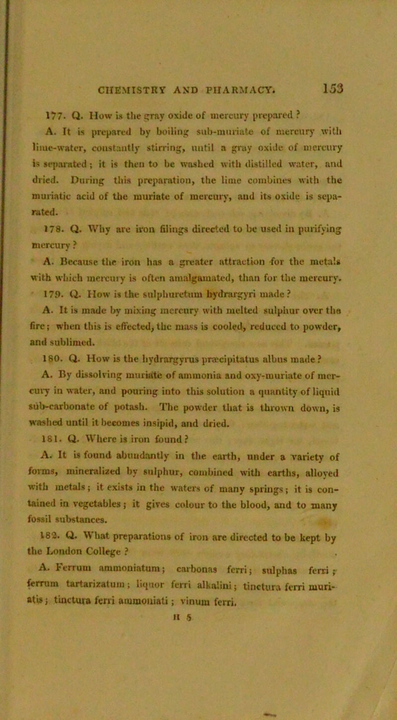 177- Q. How is the stray oxide of mercury prepared ? A. It is prepared by boilinsf sub-mmiate of mercury witli lime-water, constantly stirring, until a gi'uy oxide of mercury is se|iwnted ; it is then to be washed with distilled water, and dried. During this preparation, the lime combines with the muriatic acid of the muriate of mercury, and its oxide is sepa- rated. 178. Q. Why are iron filings directed to he used in purifying mercury ? A. Because the iron has a greater attraction for the metals with which mereniy is often amalgamated, than for the mercury. 173. Q. How is the sulphuretum bydrargyri made A. It is made by mixing mercury with melted sulphur over the fire; when this is effected,the mass is cooled, reduced to powder, and sublimed. 180. Q. How is the hydrorgyrus pnccipitatus albus made ? A. By dissolving muriate of ammonia and oxy-muriate of raer- CU17 in water, and pouring into this solution a quantity of liquid sub-carbonate of potash. The powder that is thrown down, is washed until it becomes insipid, and dried. 181. Q. Where is iron found? A. It is found abuud.antly in the earth, under a variety of forms, mineralized by sulphur, combined witli earths, alloyed with metals; it exists in the waters of many sprhigs; it is con- tained in vegetables; it gives colour to the blood, and to many fossil substances. 183. Q. What preparations of iron are directed to be kept by the London College ? A. Ferrum ammoniatum; caibonas ferri; sulphas ferri r fcrrum tartarizatum ; liquor ferri alkalini; tinctura ferri muri- atis} tinctura ferri ammouiati; vinum ferri. n 5