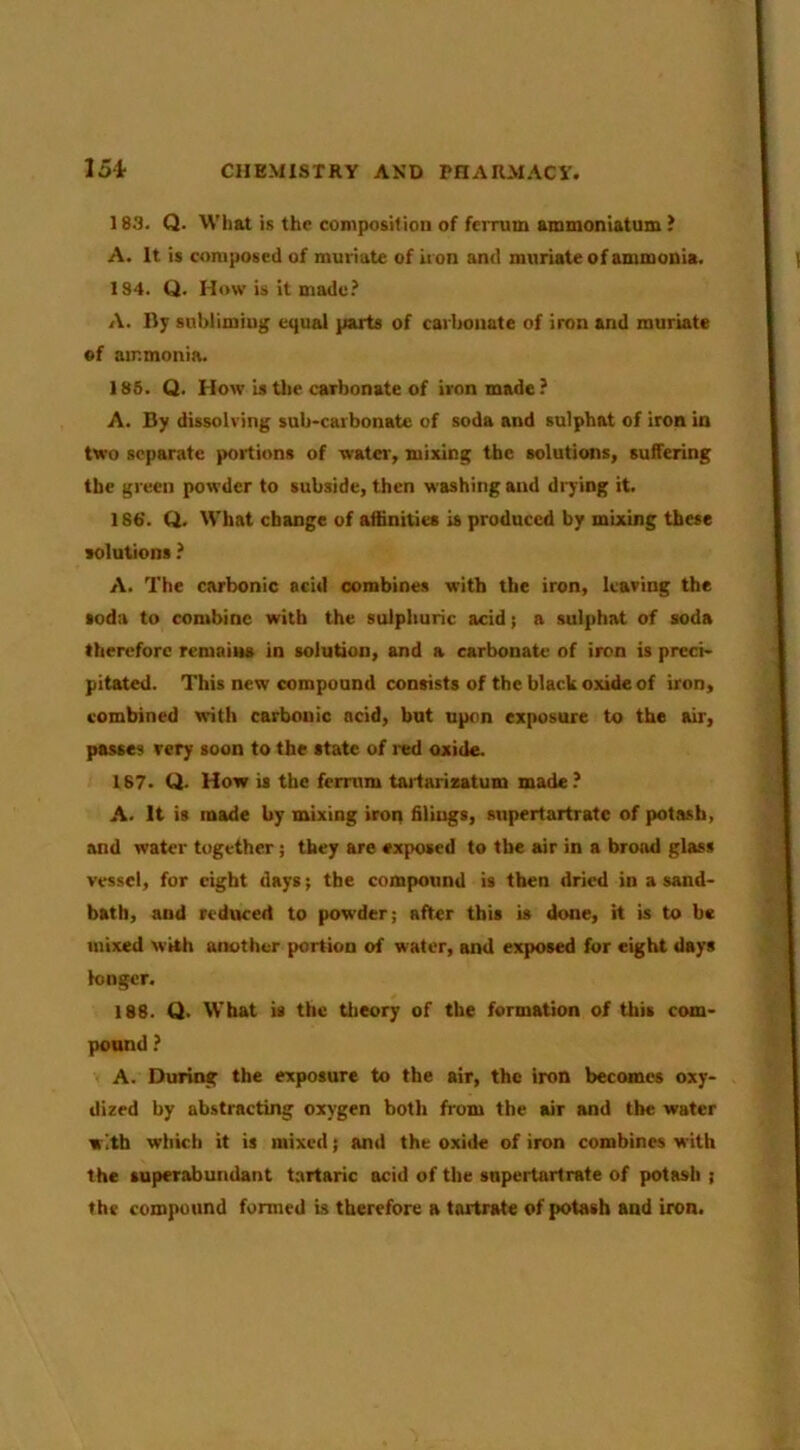 183. Q. What is the composition of feiTum ammoniatum ? A. It is composed of muriate of ii on and muriate of ammonia. 184. Q. How is it made.’ A. lly subliming equal parts of carbonate of iron and muriate of ammonia. 186. Q. How is Uie carbonate of iron made? A. By dissolving sub-carbonate of soda and sulphat of iron in two separate portions of water, mixing the solutions, suffering the green powder to subside, then washing and drying it. 186'. Q. What change of affinities is produced by mixing these solutions ? A. The carbonic acid combines with the iron, leaving the soda to combine with the sulphuric acid; a sulphat of soda therefore remains in solution, and a carbonate of iron is preci- pitated. This new compound consists of the black oxide of iron, combined with carbonic acid, but upon exposure to the air, passes very soon to the state of red oxide. 187. Q. How is the ferrnm taiiarixatum made? A. It is made by mixing iron filings, snpertartratc of potash, and water together; they are exposed to the air in a brood glass vessel, for eight days; the compound is then dried in a sand- bath, and reduced to powder; after this is done, it is to be mixed with another portion of water, and exposed for eight days longer. 188. Q. What is the theory of the formation of this com- pound ? A. During the exposure to the air, the iron becomes oxy- dized by abstracting oxygen both from the air and the water with which it is mixed; and the oxide of iron combines with the superabundant tartaric acid of the snpertartrate of potash ; the compound formed is therefore a tartrate of potash and iron.