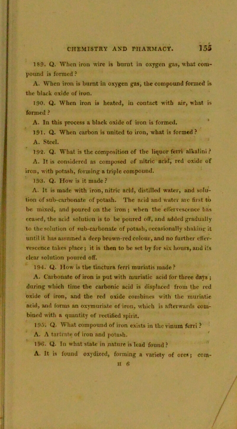 18P. Q. When iron wire is burnt in ox^cn gas, what com- pound is formed ? A. When iron is burnt in oxygen gas, the compound formed is the black oxide of iivn. 190. Q. When iron is heated, in contact with air, what is formed ? A. In this process a black oxide of iron is formed. ‘ 191. Q. When carbon is united to iron, what is formed ? A. Steel. 192. Q. What is the composition of the liquor ferri alkalini? A. It is considered as composed of nitric acid, red oxide of iron, with potash, foiming a triple compound. 1.93. Q. How is it made? A. It is made with iron, nitric add, distilled water, and solu- tion of sub-carbonate of potash. The acid and water arc fir.st to be mixed, and poured on the iron ; when the eU'ervescence has ecuicd, the acid solution is to be [mured off, and added gradually to the solution of sub-cai bonatc of potash, occasionally sliakimrit until it has assumed a deep brown-red colour, and no further cll'er- rescence takes place ; it is then to be set by for six hours, and its clear solution poured off. 194. U. How is the tinctura ferri muriatis made? A. Carbonate of iron is put with muriatic acid for three days ; during which time the carbonic acid is displaced from the red oxide of iron, and the red oxide coinbines with the muriatic acid, and fonus an oxjTmiriatc of iron, which is afterwards com- bined with a quantity of rectified spirit. 195. Q. What compound of iron exisU in the vinum ferri ? A. A tart I ate of iron and potash. 19G. Q. In what state in nature is Uad found ? A. It is found oxydized, forming a variety of ores j com- II 6