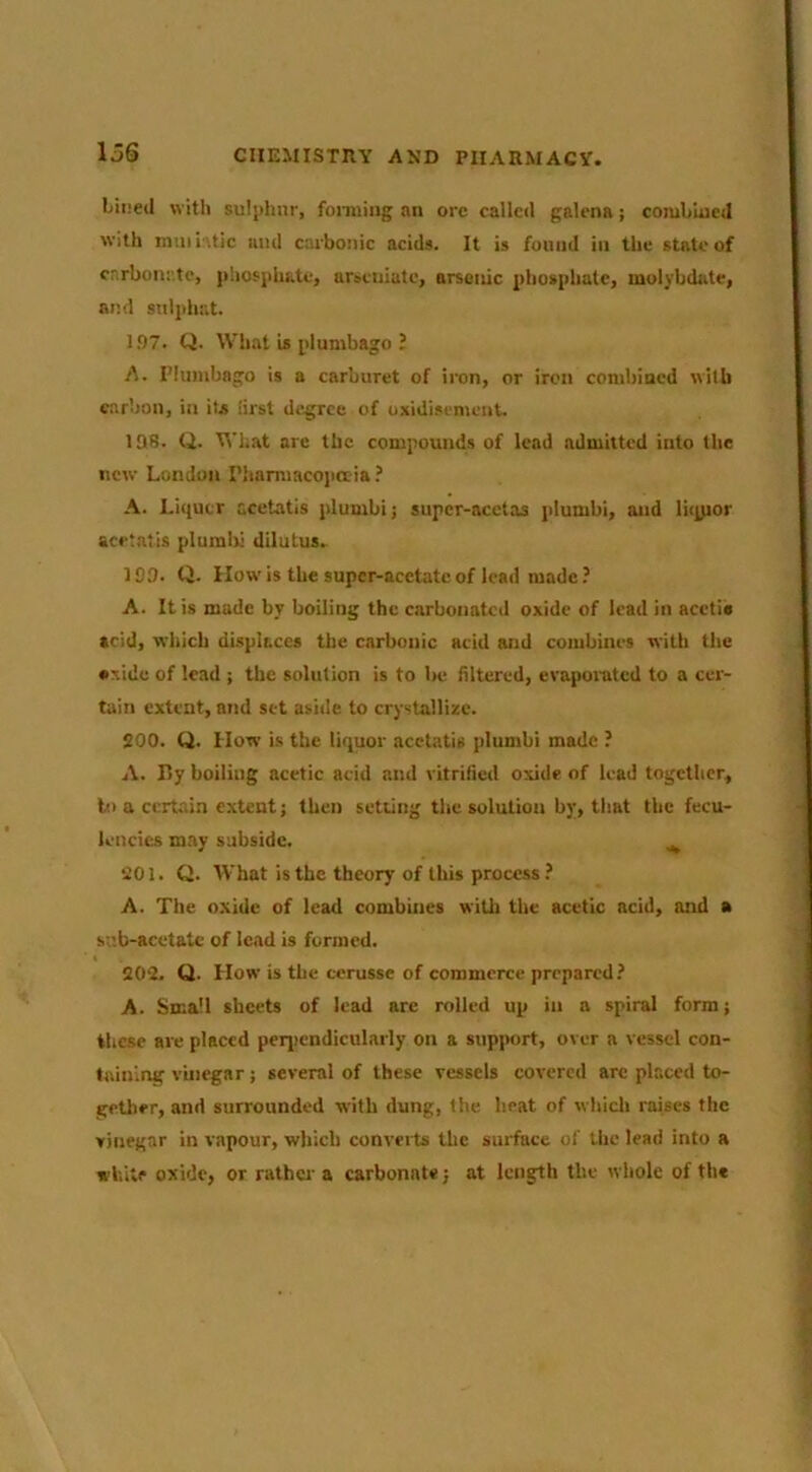 loS Lined with suljdinr, fonning an ore called galena; combiucj with nuiii '.tic and carbonic acids. It is found in the state of carbonate, phosphate, a^^euiate, arsenic phosphate, molybdate, and sulphat. 197. Q. What is plumbago B A. I’lumbago is a carburet of iron, or iron conibincd wilb carbon, in its iirst degree of oxidisement las. Q. What are the compounds of lead admitted into the new London Plmmiacojiaia.’ A. Liquor acetatls plumbi; supcr-acctas plumbi, and lu^or acet.atis plumbi diluLus. 109. Q. How is the supcr-acetatc of lead made ? A. It is made by boiling the carbonated oxide of lead in acetie acid, which displaces the carbonic acid and combines with the •xide of lead ; the solution is to l>e filtered, evapoiuted to a cer- tain extent, and set aside to crystallize. SOO. Q. How is the liquor acetatis plumbi made ? A. By boiling acetic acid and vitrified oxide of lead together. In a certain extent; then setting the solution by, that the fecu- lencics may subside. ^ 201. Q. What is the theory of this process? A. The oxide of lead combines with the acetic acid, and • sv.b-acetate of lead is formed. 202. Q. How is the ccrusse of commerce prepared? A. Small sheets of lead arc rolled up in a spiral form; these are placed peq)cndicularly on a support, over a vessel con- taining vinegar; several of these vessels covered are placed to- gether, and surrounded with dung, the heat of whicli raises the vinegar in vapour, which converts the surface of the lead into a white oxide, or rathei' a carbonate; at length the whole of the