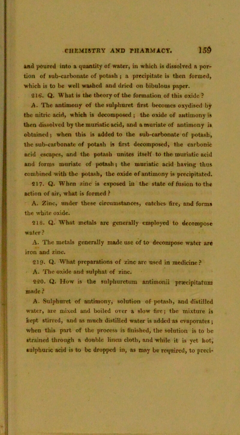 and poured into a quantity of water, in which is dissolved a por* tion of sub-earbonate of potasli; n precipitate is then formed, which is to be well washed and dried on bibulous paper. 916. Q. What is the theory of the formation of this oxide ? A. The antimony of the sulphuret first becomes oxydised by the nitric acid, which is decomposed ; the oxide of antimony is then dissolved by the muriatic acid, and a muriate of antimony is obtained; when this is added to the sub-carbonate of potash, the sub-carbonate of potash is first decomposed, the carbonic acid escapes, and the potash unites itseK to the muriatic acid and forms muriate of potash; the muriatic acid having thus combined with the potash, the oxide of antimony is precipitated. 917. Q. When zinc is exposed in the state of fusion to the action of air, what is formed ? A. Zinc, under these circumstances, catches fire, and forms the white oxide. 218. Q. What metals are generally employed to decompose water ? A. The metals generally made use of to decompose water are iron and zinc. 219. Q. Wliat preparations of zinc are used in medicine.^ A. The oxide and sulphat of zinc. 290. Q. How is the snlphuretura antimonii prsecipitatum made ? A. .Sulphuret of antimony, solution of potash, and distilled water, are mixed and boiled over a slow fire; the mixtuie is kept stirred, and as much distilled water is added as evaporates; when this part of the process is finished, the solution is to be strained through a double liucu cloth, and while it is yet hot, sulphuric acid is to be dropped in, as may be re«inircd, to preci-