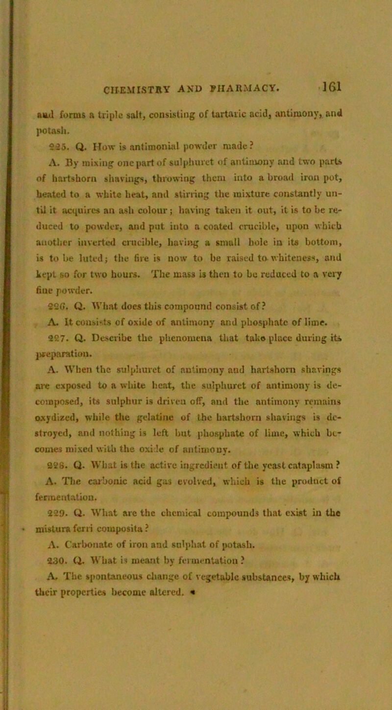 aiLtl forms a triple salt, consisting of tartaric acid, antimony, and |>otash. 935. Q. How is antimonial poTsder made? A. By mixing one part of sulphui ct of antimony and two parts of hartshorn shavings, throwing them into a broad iron pot, heated to a white heat, and stirring the mixture constantly un- til it acquires an ash colour; having taken it out, it is to be re- duced to powder, and put into a coated crucible, upon which another inverted crucible, having a small hole in its bottom, is to be luted; the fire is now to be raised to whiteness, and kept so for two hours. The mass is then to be reduced to a v«7 fine powder. 920’. Q. What does this compound consist of? A. It consists of oxide of antimony and phosphate of lime. 997. Q. Dc.scribe the phenomena that take place during its ]weparation. A. When the sulphurct of antimony and hartshorn shavings are exposed to a white heat, the sulphurct of antimony is ile- coinposed, its sulphur is driveu off, and the antimony remains Dxydized, while tlie gelatine of the hartshorn shavings is de- stroyed, and nothing is left but phosphate of lime, which be- comes mixed with the oxide of antimouy. 998. Q. What is the active ingredient of tlie yeast cataplasm ? A. The carbonic acid gas evolved, which is the product of fermentation. 999. Q. What arc the chemical compounds that exist in the mistura fern composita ? A. Carbonate of iron and sulphat of potash. 430. Q. What is meant by fermentation ? A. The spontaneous change of l egetablc substances, by which their properties become altered. «