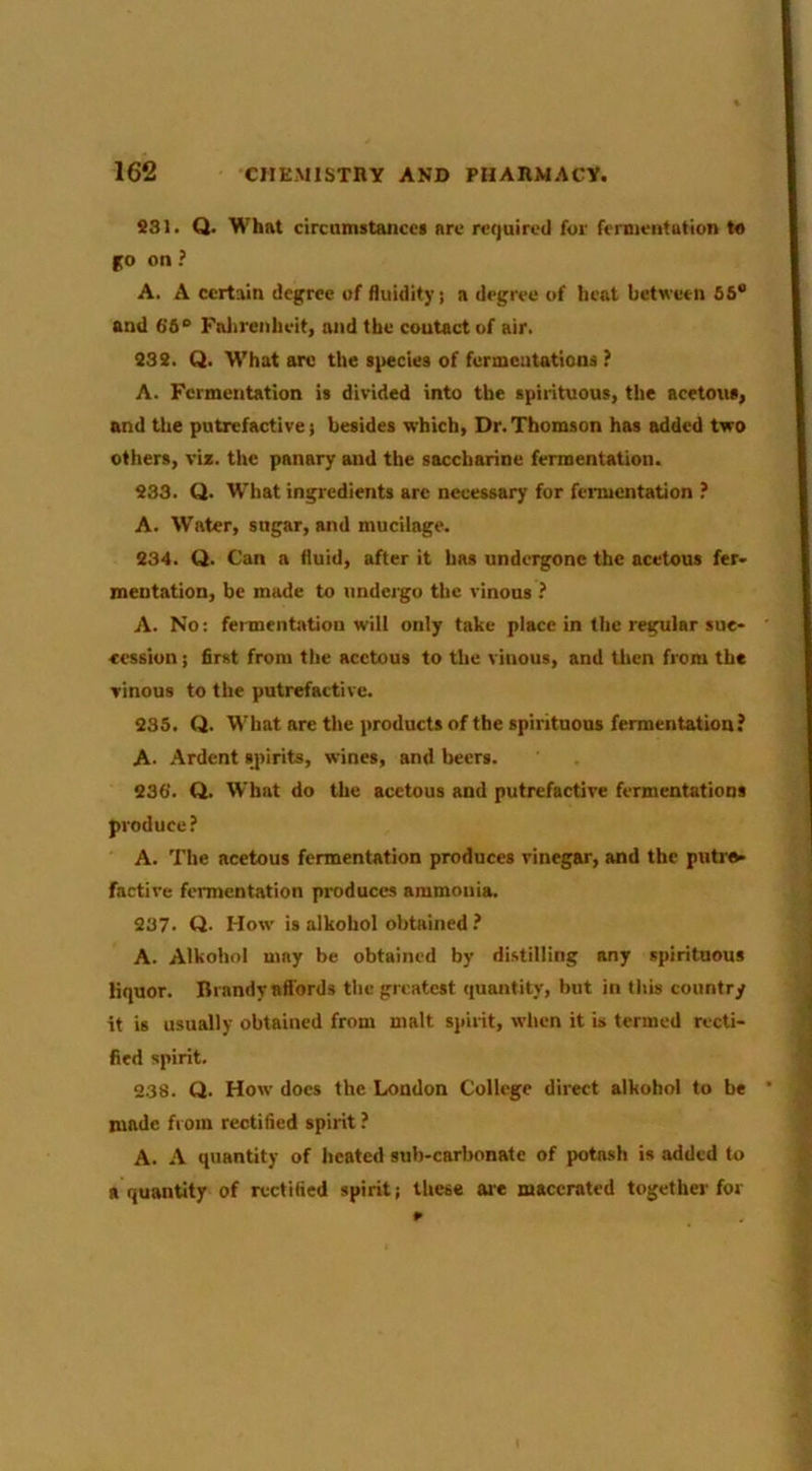 SSI. Q. What circamitancei arc required for fermentation t« go on ? A. A certain degree of fluidity; a degree of heat between 66® and 66® Falirenheit, mid the contact of air. S3 3. Q. W'hat arc the species of furmeutatioos ? A. Fermentation is divided into the spirituous, the acetous, and the putrefactive) besides which, Dr. Thomson has added two others, viz. the panary and the saccharine fermentation. S33. Q. What ingredients are necessary for fermentation ? A. Water, sugar, and mucilage. 334. Q. Can a fluid, after it has undergone the acetous fer* mentation, be made to undergo the vinous ? A. No: feimentation will only take place in the regular suc- cession ; first from the acetous to the vinous, and then from the vinous to the putrefactive. 336. Q. What are the products of the spirituous fermentation? A. Ardent spirits, wines, and beers. 936. Q. What do the acetous and putrefactive fermentations produce? A. The acetous fermentation produces vinegar, and the putre- factive fermentation produces ammonia. 937. Q. How is alkohol obtained ? A. Alkohol may be obtained by distilling any spirituous liquor. Brandy affords the greatest ({uantity, but in this country it is usually obtained from malt spirit, when it is termed recti- fied spirit. 938. Ci. How does the London College direct alkohol to be made from rectified spirit ? A. A quantity of heated sub-carbonate of potash is added to a quantity of rectified spirit; these are macerated together for