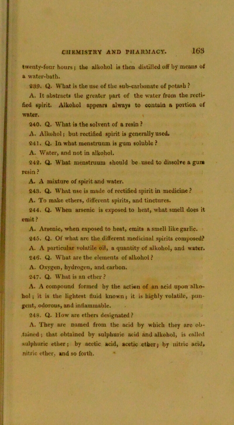 twenty-four hours) the alkohol is then distilled olf by means of a water-bath. 839. U. What is the use of the sub-carbonate of potash ? A. It abstracts the (greater part of the water from the recti- fied spirit. Alkohol appears always to oontaia a portioa of water. 840. Q. What is the solvent of a resin ? A. Alkohol; but rectified spirit is generally used. 841. Q. In what menstruum is gum soluble ? A. Water, and not in alkohol. 843. Q. What menstruum should be used to dissolve a gum resin.’ A. A mixture of spirit and water. 843. Q. What use is made of rectified spirit in medicine ? A. To make ethers, difi'erent spirits, and tinctures. 844. Q. When arsenic is exposed to heat, what smell does it emit ? A. Arsenic, when ex^msed to beat, emits a smell like garlic. 845. Q. Of what arc the difterent medicinal spirits composed? A. A particular volatile oil, a quantity of alkohol, and water. 846. O. What are the elements of alkohol ? A. Oxygen, hydrogen, and carbon. 947. Q. What is an ether ? A. A compound formed by the action of an acid upon alko- hol; it is the lightest fluid known; it is highly volatile, pun- gent, odorous, and inflammable. 348. Q. How are ethers designated ? A. They are named from the acid by which they are ob- tained ; that obtained by sulphuric acid and alkohol, is called Hulphuric ether; by acetic acid, acetic ether; by nitric acid, nitric ether, and so forth.