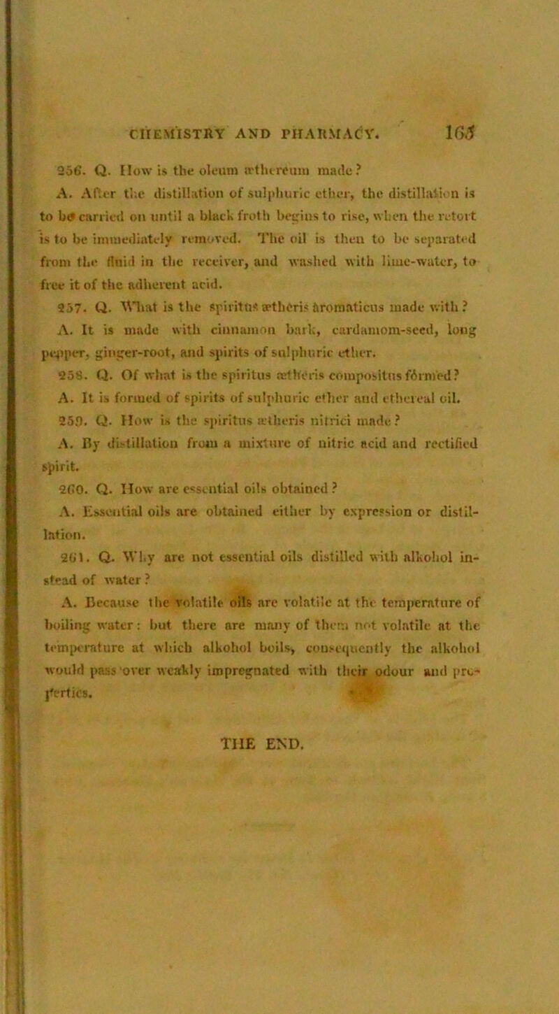 256. Q. How is the oleum irtlureuni made.’ A. Af.cr tl;e liistillation of .sulphuric ether, the distillation is to carrieti on until a black froth heuius to rise, when the retort is to be immediately removed. The oil is then to be separated from the fluid in the receiver, and wa.shed with lime-water, to free it of the adherent acid. 957. ti. ^Hiat is the spiritns sethfris ftromaticus made with ? A. It is made with cinnamon bark, cardamom-seed, long pe^iper, ginger-root, and spirits of sniphuric ether. 258. Q. Of what is the spiritus ortheris compositus farmed? A. It is formed of spirits of sulphuric ether and ethereal oil. 259. Q. How is the spiritus atheris nitrici made ? A. By distillation from a mixture of nitric acid and rectified spirit. 260. Q. How are essential oils obtained .’ A. Kssential oils are obtained either by expression or distil- lation. 2(jl. Q. Why are not essential oils distilled with alkoliul in- stead of water ? A. Because the Tolatile oils arc volatile at the temperature of boiling water: but there are many of them not volatile at the temix'raturc at which alkohol boils, couseiiuently the alkohol would pass'over weakly impregnated ■with their odour and pro- j'ertics. THE END.