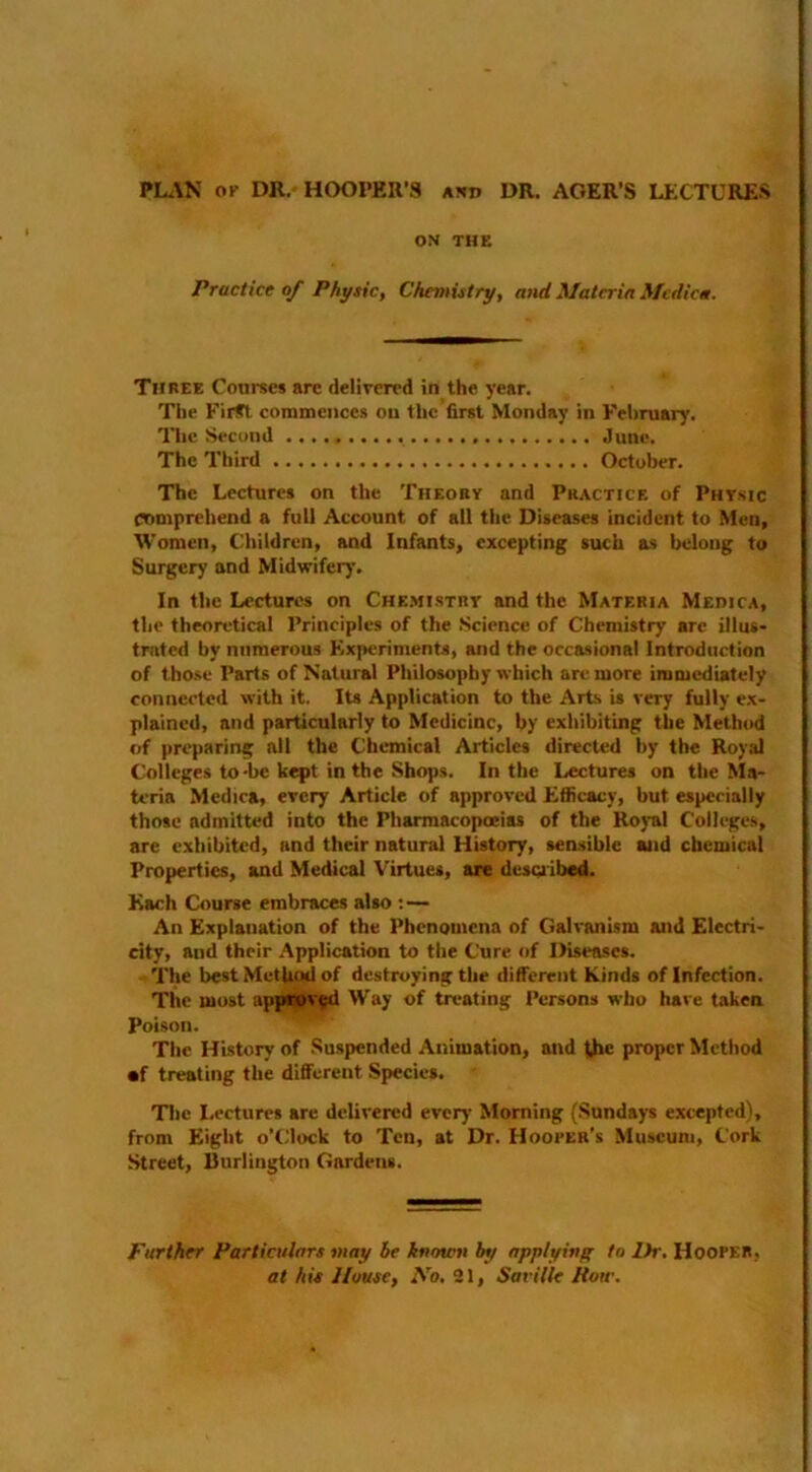 PLAN OK DR, HOOPER’S axd DR. ACER’S LflCTURES ON THE Practice of Physic, Chemistry, and Materia Mcdica. Three Courses are delivered in the year. The First coimneiiccs on the first Monday in February. The Second June. The Third October. 'The Lectures on the Theory and Practice of Physic comprehend a full Account of all the Diseases incident to Men, Women, C^hildren, and Infants, excepting such as belong to Surgery and Midwifery. In the Lectures on Che.mistry and the Materia Medica, the theoretical Principles of the Science of Chemistry are illns- tnited by numerous Experiments, and the occasional Introduction of those Parts of Natural Philosophy which are more immediately connected with it. Its Application to the Arts is very fully ex- plained, and particularly to Medicine, by exhibiting the Method f;f preparing all the Chemical Articles directed by the Royal Colleges to-be kept in the Shops. In the Lectures on the ^Ia- teria Mcdiea, every Article of approved Efficacy, but especially those admitted into the Pharmacopoeias of the Royal Colleges, are exhibited, and their natural History, sensible and chemical Properties, and Medical Virtues, are desuibed. Each Course embraces also An Explanation of the Phenomena of Galvanism and Electri- city, and their Application to the Cure of Diseases. The best Method of destroying the different Kinds of Infection. The most appwv^ Way of treating Persons who have taken Poison. The History of Suspended Animation, and the proper Method •f treating the different Species. Tlic I.ectures are delivered every Morning (Sundays excepted), from Eight o’clock to Ten, at Dr. Hooker's Museum, Cork Street, Burlington Gardens. Further Particulars may he known bt/ npplyinff to Dr. Hooper, at his House, No, 21, Saville How.