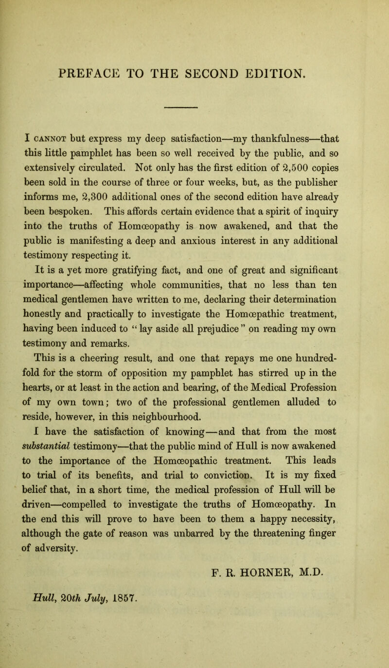 PREFACE TO THE SECOND EDITION. I CANNOT but express my deep satisfaction—my thankfulness—that this little pamphlet has been so well received by the public, and so extensively circulated. Not only has the first edition of 2,500 copies been sold in the course of three or four weeks, but, as the publisher informs me, 2,300 additional ones of the second edition have already been bespoken. This affords certain evidence that a spirit of inquiry into the truths of Homoeopathy is now awakened, and that the public is manifesting a deep and anxious interest in any additional testimony respecting it. It is a yet more gratifying fact, and one of great and significant importance—affecting whole communities, that no less than ten medical gentlemen have written to me, declaring their determination honestly and practically to investigate the Homoepathic treatment, having been induced to “ lay aside all prejudice ” on reading my own testimony and remarks. This is a cheering result, and one that repays me one hundred- fold for the storm of opposition my pamphlet has stirred up in the hearts, or at least in the action and bearing, of the Medical Profession of my own town; two of the professional gentlemen alluded to reside, however, in this neighbourhood. I have the satisfaction of knowing—and that from the most substantial testimony—that the public mind of Hull is now awakened to the importance of the Homoeopathic treatment. This leads to trial of its benefits, and trial to conviction. It is my fixed belief that, in a short time, the medical profession of Hull will be driven—compelled to investigate the truths of Homoeopathy. In the end this will prove to have been to them a happy necessity, although the gate of reason was unbarred by the threatening finger of adversity. F. R. HORNER, M.D. Hull, mh July, 1857.